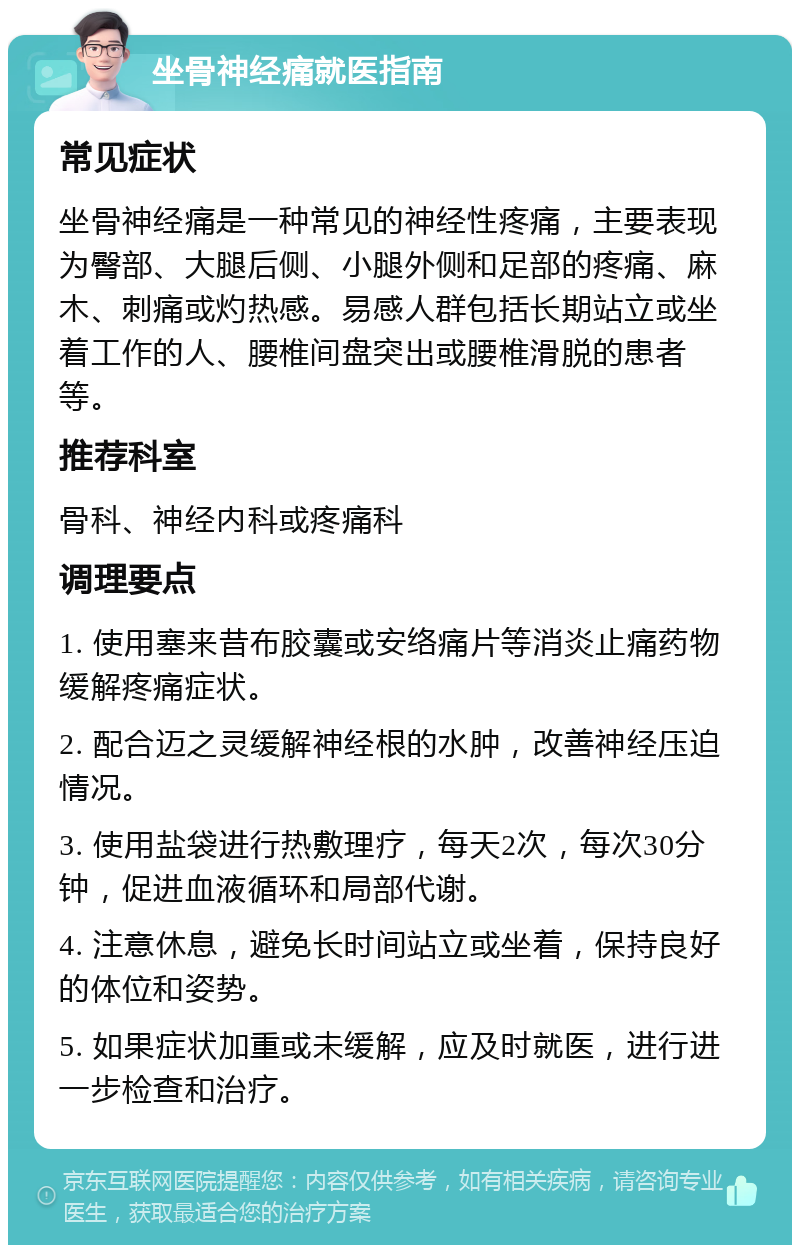 坐骨神经痛就医指南 常见症状 坐骨神经痛是一种常见的神经性疼痛，主要表现为臀部、大腿后侧、小腿外侧和足部的疼痛、麻木、刺痛或灼热感。易感人群包括长期站立或坐着工作的人、腰椎间盘突出或腰椎滑脱的患者等。 推荐科室 骨科、神经内科或疼痛科 调理要点 1. 使用塞来昔布胶囊或安络痛片等消炎止痛药物缓解疼痛症状。 2. 配合迈之灵缓解神经根的水肿，改善神经压迫情况。 3. 使用盐袋进行热敷理疗，每天2次，每次30分钟，促进血液循环和局部代谢。 4. 注意休息，避免长时间站立或坐着，保持良好的体位和姿势。 5. 如果症状加重或未缓解，应及时就医，进行进一步检查和治疗。