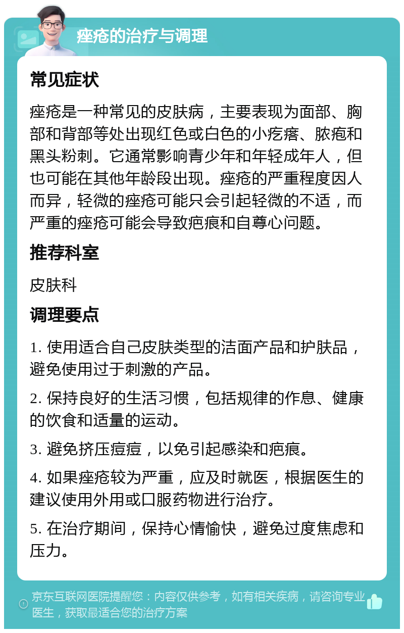 痤疮的治疗与调理 常见症状 痤疮是一种常见的皮肤病，主要表现为面部、胸部和背部等处出现红色或白色的小疙瘩、脓疱和黑头粉刺。它通常影响青少年和年轻成年人，但也可能在其他年龄段出现。痤疮的严重程度因人而异，轻微的痤疮可能只会引起轻微的不适，而严重的痤疮可能会导致疤痕和自尊心问题。 推荐科室 皮肤科 调理要点 1. 使用适合自己皮肤类型的洁面产品和护肤品，避免使用过于刺激的产品。 2. 保持良好的生活习惯，包括规律的作息、健康的饮食和适量的运动。 3. 避免挤压痘痘，以免引起感染和疤痕。 4. 如果痤疮较为严重，应及时就医，根据医生的建议使用外用或口服药物进行治疗。 5. 在治疗期间，保持心情愉快，避免过度焦虑和压力。