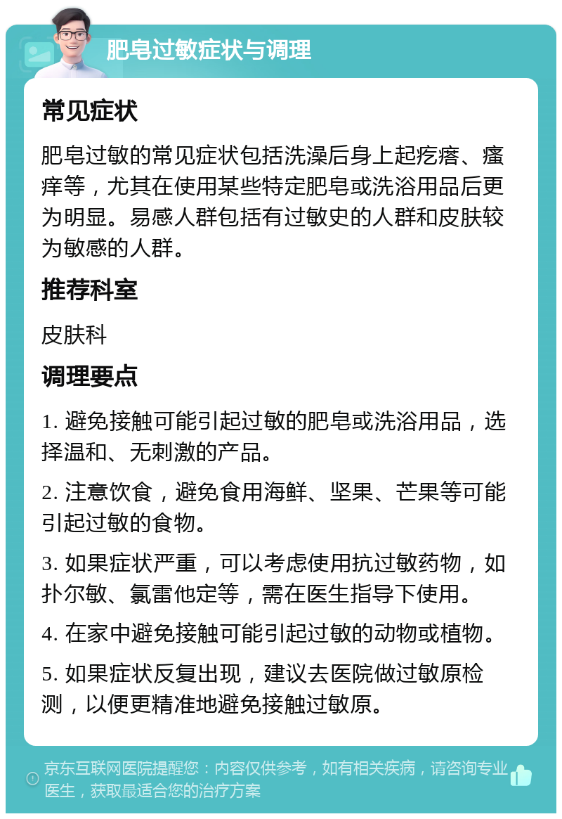 肥皂过敏症状与调理 常见症状 肥皂过敏的常见症状包括洗澡后身上起疙瘩、瘙痒等，尤其在使用某些特定肥皂或洗浴用品后更为明显。易感人群包括有过敏史的人群和皮肤较为敏感的人群。 推荐科室 皮肤科 调理要点 1. 避免接触可能引起过敏的肥皂或洗浴用品，选择温和、无刺激的产品。 2. 注意饮食，避免食用海鲜、坚果、芒果等可能引起过敏的食物。 3. 如果症状严重，可以考虑使用抗过敏药物，如扑尔敏、氯雷他定等，需在医生指导下使用。 4. 在家中避免接触可能引起过敏的动物或植物。 5. 如果症状反复出现，建议去医院做过敏原检测，以便更精准地避免接触过敏原。