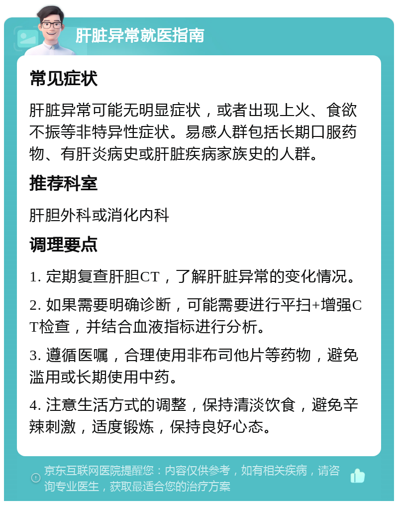 肝脏异常就医指南 常见症状 肝脏异常可能无明显症状，或者出现上火、食欲不振等非特异性症状。易感人群包括长期口服药物、有肝炎病史或肝脏疾病家族史的人群。 推荐科室 肝胆外科或消化内科 调理要点 1. 定期复查肝胆CT，了解肝脏异常的变化情况。 2. 如果需要明确诊断，可能需要进行平扫+增强CT检查，并结合血液指标进行分析。 3. 遵循医嘱，合理使用非布司他片等药物，避免滥用或长期使用中药。 4. 注意生活方式的调整，保持清淡饮食，避免辛辣刺激，适度锻炼，保持良好心态。