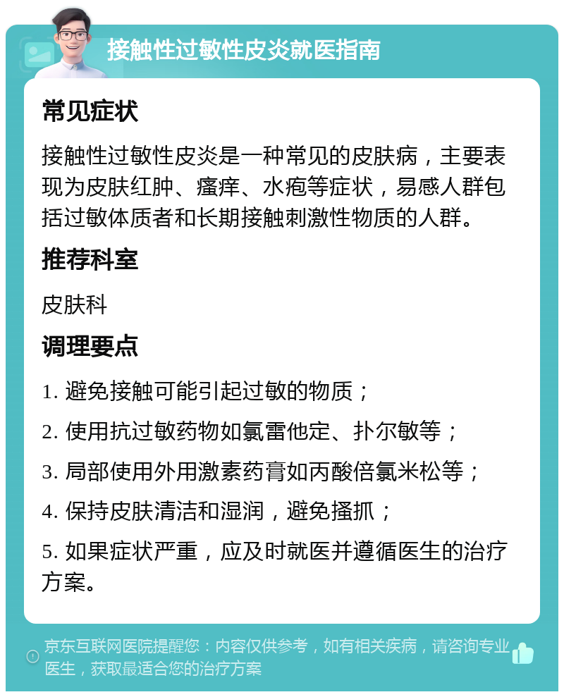 接触性过敏性皮炎就医指南 常见症状 接触性过敏性皮炎是一种常见的皮肤病，主要表现为皮肤红肿、瘙痒、水疱等症状，易感人群包括过敏体质者和长期接触刺激性物质的人群。 推荐科室 皮肤科 调理要点 1. 避免接触可能引起过敏的物质； 2. 使用抗过敏药物如氯雷他定、扑尔敏等； 3. 局部使用外用激素药膏如丙酸倍氯米松等； 4. 保持皮肤清洁和湿润，避免搔抓； 5. 如果症状严重，应及时就医并遵循医生的治疗方案。