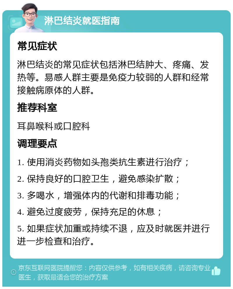 淋巴结炎就医指南 常见症状 淋巴结炎的常见症状包括淋巴结肿大、疼痛、发热等。易感人群主要是免疫力较弱的人群和经常接触病原体的人群。 推荐科室 耳鼻喉科或口腔科 调理要点 1. 使用消炎药物如头孢类抗生素进行治疗； 2. 保持良好的口腔卫生，避免感染扩散； 3. 多喝水，增强体内的代谢和排毒功能； 4. 避免过度疲劳，保持充足的休息； 5. 如果症状加重或持续不退，应及时就医并进行进一步检查和治疗。