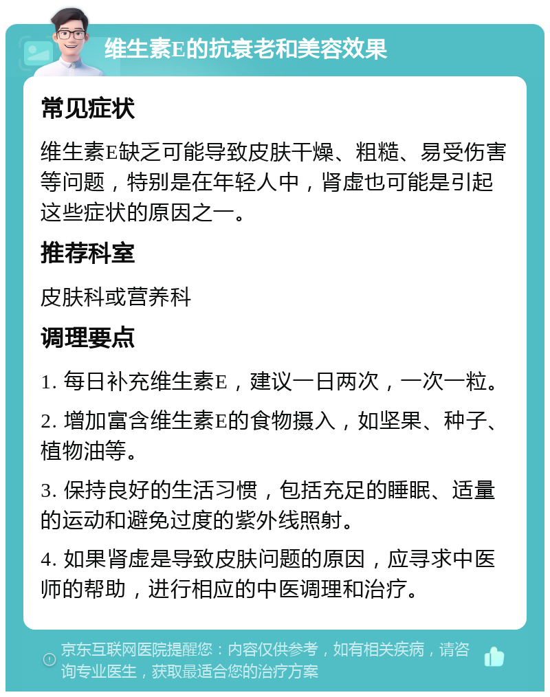 维生素E的抗衰老和美容效果 常见症状 维生素E缺乏可能导致皮肤干燥、粗糙、易受伤害等问题，特别是在年轻人中，肾虚也可能是引起这些症状的原因之一。 推荐科室 皮肤科或营养科 调理要点 1. 每日补充维生素E，建议一日两次，一次一粒。 2. 增加富含维生素E的食物摄入，如坚果、种子、植物油等。 3. 保持良好的生活习惯，包括充足的睡眠、适量的运动和避免过度的紫外线照射。 4. 如果肾虚是导致皮肤问题的原因，应寻求中医师的帮助，进行相应的中医调理和治疗。