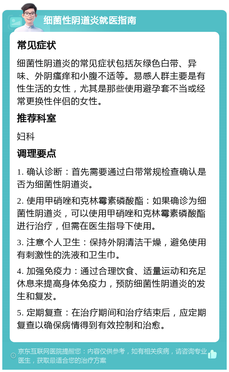 细菌性阴道炎就医指南 常见症状 细菌性阴道炎的常见症状包括灰绿色白带、异味、外阴瘙痒和小腹不适等。易感人群主要是有性生活的女性，尤其是那些使用避孕套不当或经常更换性伴侣的女性。 推荐科室 妇科 调理要点 1. 确认诊断：首先需要通过白带常规检查确认是否为细菌性阴道炎。 2. 使用甲硝唑和克林霉素磷酸酯：如果确诊为细菌性阴道炎，可以使用甲硝唑和克林霉素磷酸酯进行治疗，但需在医生指导下使用。 3. 注意个人卫生：保持外阴清洁干燥，避免使用有刺激性的洗液和卫生巾。 4. 加强免疫力：通过合理饮食、适量运动和充足休息来提高身体免疫力，预防细菌性阴道炎的发生和复发。 5. 定期复查：在治疗期间和治疗结束后，应定期复查以确保病情得到有效控制和治愈。