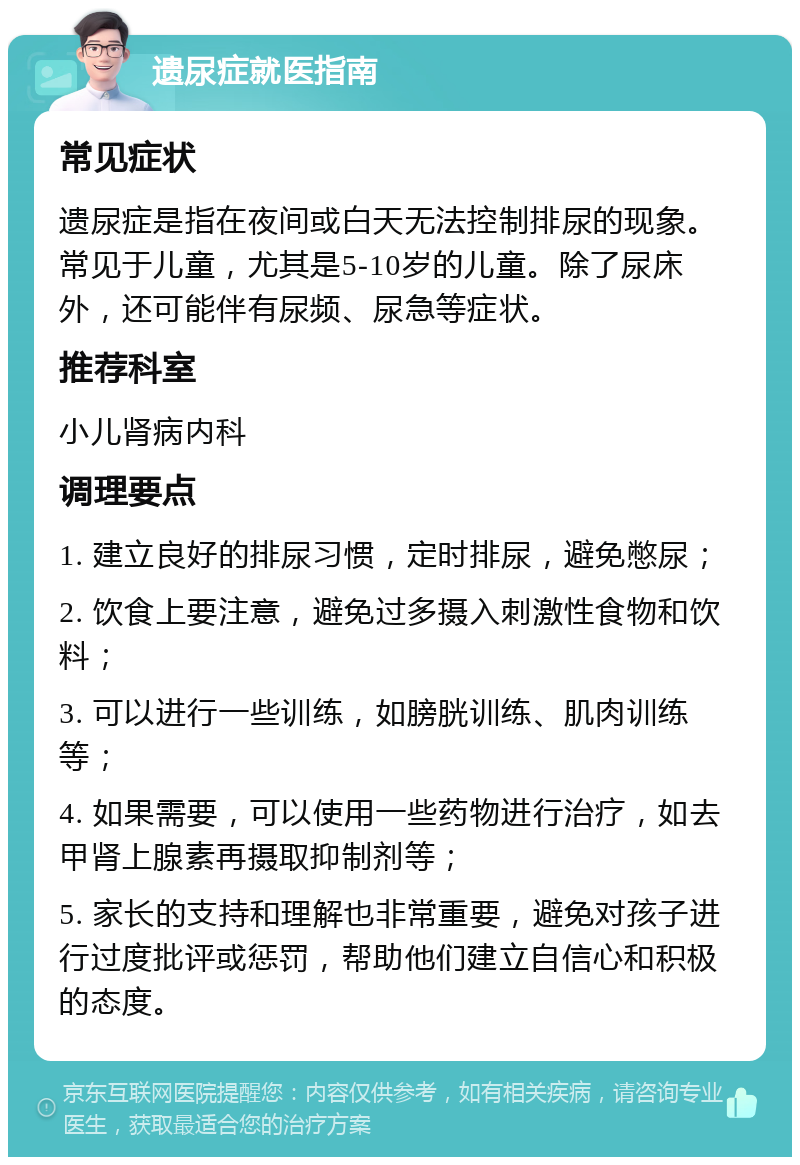 遗尿症就医指南 常见症状 遗尿症是指在夜间或白天无法控制排尿的现象。常见于儿童，尤其是5-10岁的儿童。除了尿床外，还可能伴有尿频、尿急等症状。 推荐科室 小儿肾病内科 调理要点 1. 建立良好的排尿习惯，定时排尿，避免憋尿； 2. 饮食上要注意，避免过多摄入刺激性食物和饮料； 3. 可以进行一些训练，如膀胱训练、肌肉训练等； 4. 如果需要，可以使用一些药物进行治疗，如去甲肾上腺素再摄取抑制剂等； 5. 家长的支持和理解也非常重要，避免对孩子进行过度批评或惩罚，帮助他们建立自信心和积极的态度。