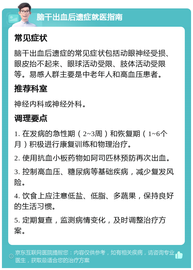 脑干出血后遗症就医指南 常见症状 脑干出血后遗症的常见症状包括动眼神经受损、眼皮抬不起来、眼球活动受限、肢体活动受限等。易感人群主要是中老年人和高血压患者。 推荐科室 神经内科或神经外科。 调理要点 1. 在发病的急性期（2~3周）和恢复期（1~6个月）积极进行康复训练和物理治疗。 2. 使用抗血小板药物如阿司匹林预防再次出血。 3. 控制高血压、糖尿病等基础疾病，减少复发风险。 4. 饮食上应注意低盐、低脂、多蔬果，保持良好的生活习惯。 5. 定期复查，监测病情变化，及时调整治疗方案。