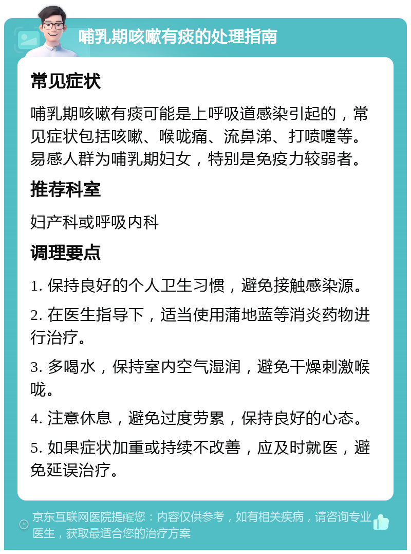 哺乳期咳嗽有痰的处理指南 常见症状 哺乳期咳嗽有痰可能是上呼吸道感染引起的，常见症状包括咳嗽、喉咙痛、流鼻涕、打喷嚏等。易感人群为哺乳期妇女，特别是免疫力较弱者。 推荐科室 妇产科或呼吸内科 调理要点 1. 保持良好的个人卫生习惯，避免接触感染源。 2. 在医生指导下，适当使用蒲地蓝等消炎药物进行治疗。 3. 多喝水，保持室内空气湿润，避免干燥刺激喉咙。 4. 注意休息，避免过度劳累，保持良好的心态。 5. 如果症状加重或持续不改善，应及时就医，避免延误治疗。