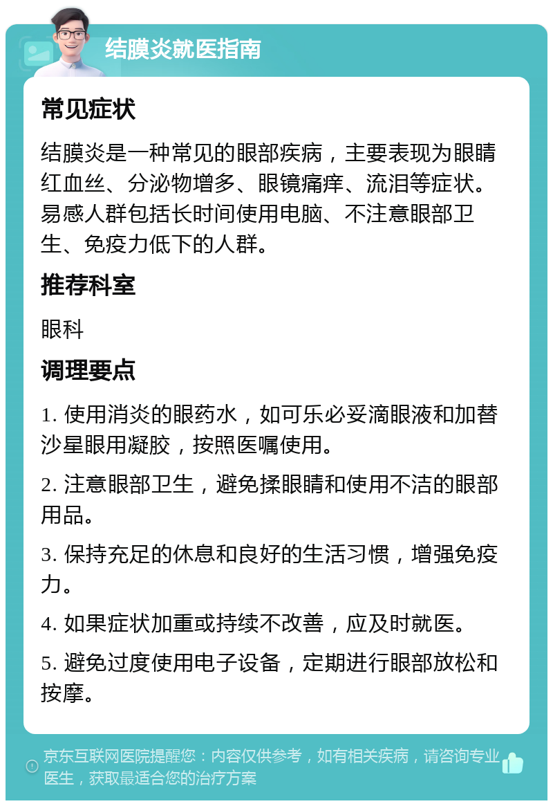 结膜炎就医指南 常见症状 结膜炎是一种常见的眼部疾病，主要表现为眼睛红血丝、分泌物增多、眼镜痛痒、流泪等症状。易感人群包括长时间使用电脑、不注意眼部卫生、免疫力低下的人群。 推荐科室 眼科 调理要点 1. 使用消炎的眼药水，如可乐必妥滴眼液和加替沙星眼用凝胶，按照医嘱使用。 2. 注意眼部卫生，避免揉眼睛和使用不洁的眼部用品。 3. 保持充足的休息和良好的生活习惯，增强免疫力。 4. 如果症状加重或持续不改善，应及时就医。 5. 避免过度使用电子设备，定期进行眼部放松和按摩。