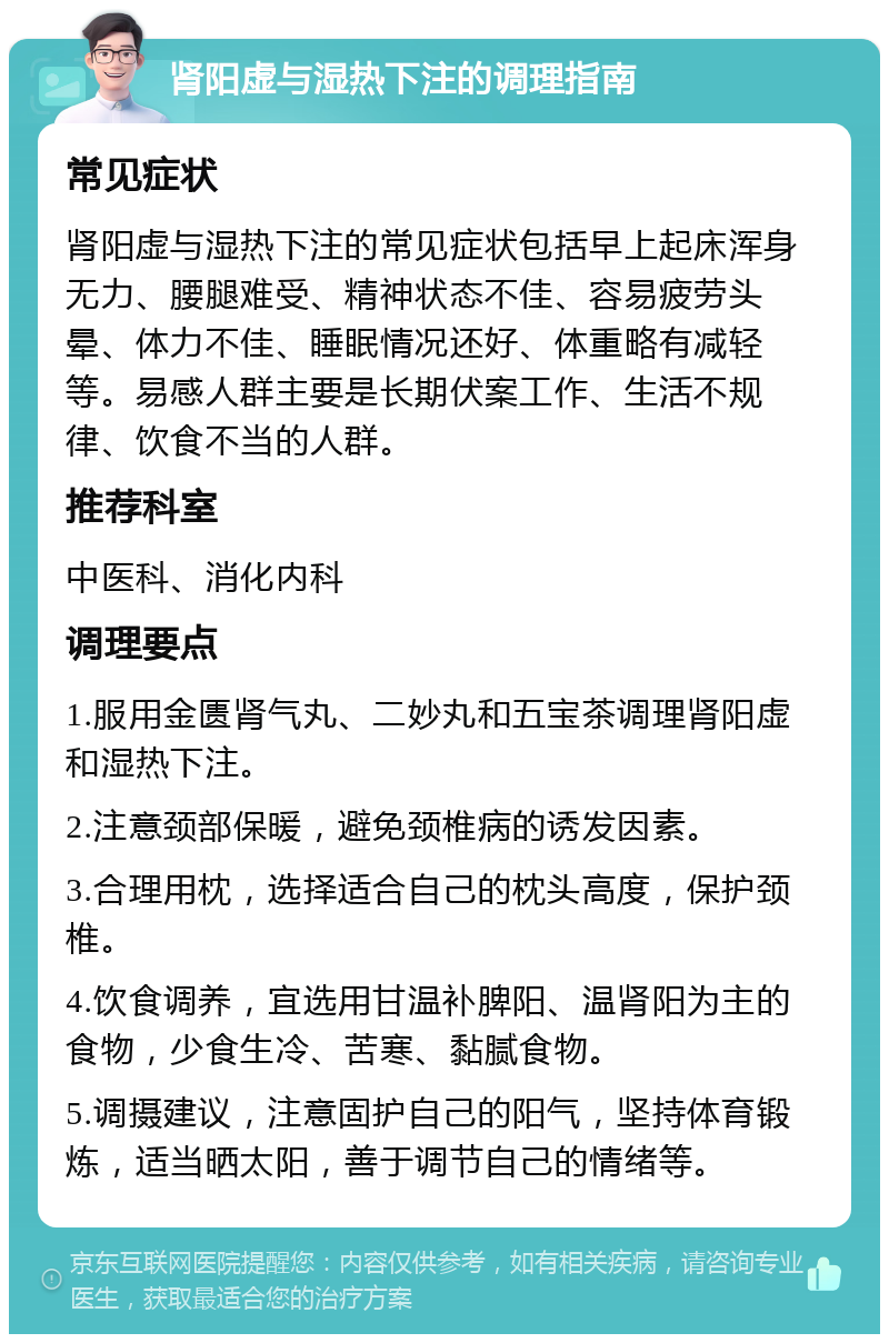 肾阳虚与湿热下注的调理指南 常见症状 肾阳虚与湿热下注的常见症状包括早上起床浑身无力、腰腿难受、精神状态不佳、容易疲劳头晕、体力不佳、睡眠情况还好、体重略有减轻等。易感人群主要是长期伏案工作、生活不规律、饮食不当的人群。 推荐科室 中医科、消化内科 调理要点 1.服用金匮肾气丸、二妙丸和五宝茶调理肾阳虚和湿热下注。 2.注意颈部保暖，避免颈椎病的诱发因素。 3.合理用枕，选择适合自己的枕头高度，保护颈椎。 4.饮食调养，宜选用甘温补脾阳、温肾阳为主的食物，少食生冷、苦寒、黏腻食物。 5.调摄建议，注意固护自己的阳气，坚持体育锻炼，适当晒太阳，善于调节自己的情绪等。