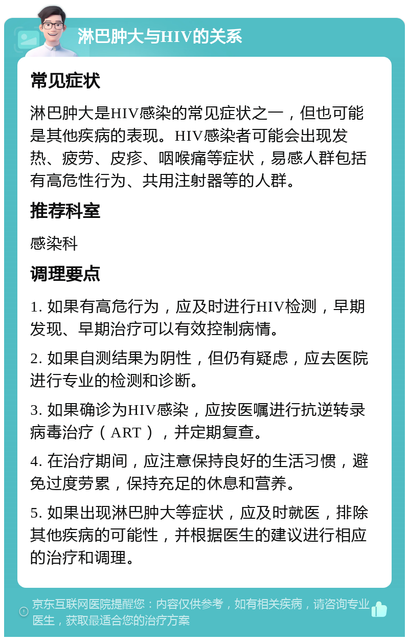 淋巴肿大与HIV的关系 常见症状 淋巴肿大是HIV感染的常见症状之一，但也可能是其他疾病的表现。HIV感染者可能会出现发热、疲劳、皮疹、咽喉痛等症状，易感人群包括有高危性行为、共用注射器等的人群。 推荐科室 感染科 调理要点 1. 如果有高危行为，应及时进行HIV检测，早期发现、早期治疗可以有效控制病情。 2. 如果自测结果为阴性，但仍有疑虑，应去医院进行专业的检测和诊断。 3. 如果确诊为HIV感染，应按医嘱进行抗逆转录病毒治疗（ART），并定期复查。 4. 在治疗期间，应注意保持良好的生活习惯，避免过度劳累，保持充足的休息和营养。 5. 如果出现淋巴肿大等症状，应及时就医，排除其他疾病的可能性，并根据医生的建议进行相应的治疗和调理。