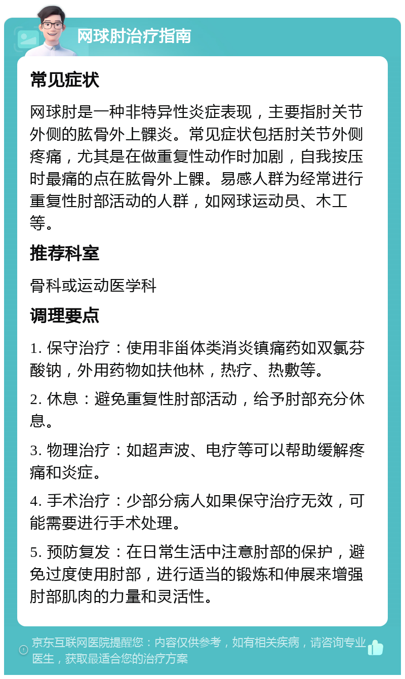 网球肘治疗指南 常见症状 网球肘是一种非特异性炎症表现，主要指肘关节外侧的肱骨外上髁炎。常见症状包括肘关节外侧疼痛，尤其是在做重复性动作时加剧，自我按压时最痛的点在肱骨外上髁。易感人群为经常进行重复性肘部活动的人群，如网球运动员、木工等。 推荐科室 骨科或运动医学科 调理要点 1. 保守治疗：使用非甾体类消炎镇痛药如双氯芬酸钠，外用药物如扶他林，热疗、热敷等。 2. 休息：避免重复性肘部活动，给予肘部充分休息。 3. 物理治疗：如超声波、电疗等可以帮助缓解疼痛和炎症。 4. 手术治疗：少部分病人如果保守治疗无效，可能需要进行手术处理。 5. 预防复发：在日常生活中注意肘部的保护，避免过度使用肘部，进行适当的锻炼和伸展来增强肘部肌肉的力量和灵活性。