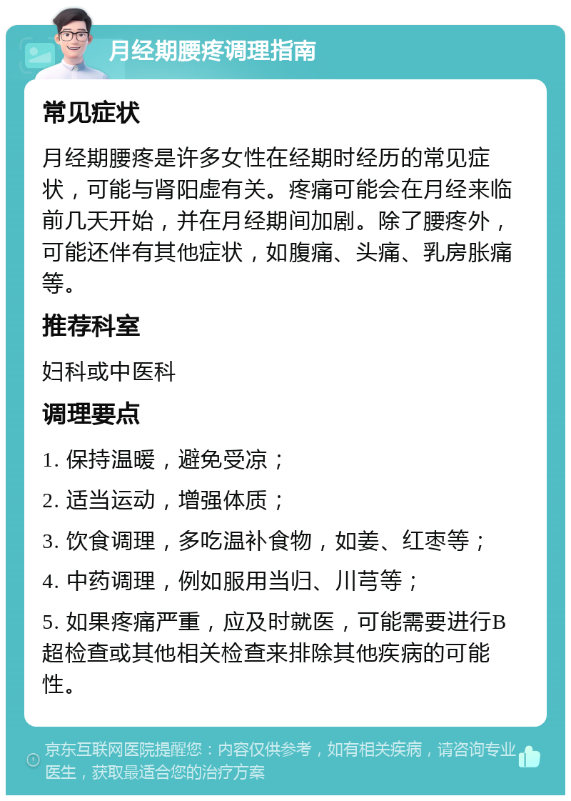 月经期腰疼调理指南 常见症状 月经期腰疼是许多女性在经期时经历的常见症状，可能与肾阳虚有关。疼痛可能会在月经来临前几天开始，并在月经期间加剧。除了腰疼外，可能还伴有其他症状，如腹痛、头痛、乳房胀痛等。 推荐科室 妇科或中医科 调理要点 1. 保持温暖，避免受凉； 2. 适当运动，增强体质； 3. 饮食调理，多吃温补食物，如姜、红枣等； 4. 中药调理，例如服用当归、川芎等； 5. 如果疼痛严重，应及时就医，可能需要进行B超检查或其他相关检查来排除其他疾病的可能性。