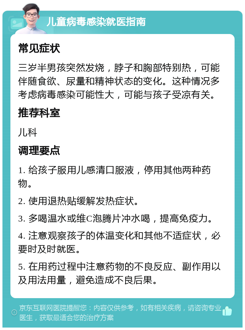 儿童病毒感染就医指南 常见症状 三岁半男孩突然发烧，脖子和胸部特别热，可能伴随食欲、尿量和精神状态的变化。这种情况多考虑病毒感染可能性大，可能与孩子受凉有关。 推荐科室 儿科 调理要点 1. 给孩子服用儿感清口服液，停用其他两种药物。 2. 使用退热贴缓解发热症状。 3. 多喝温水或维C泡腾片冲水喝，提高免疫力。 4. 注意观察孩子的体温变化和其他不适症状，必要时及时就医。 5. 在用药过程中注意药物的不良反应、副作用以及用法用量，避免造成不良后果。