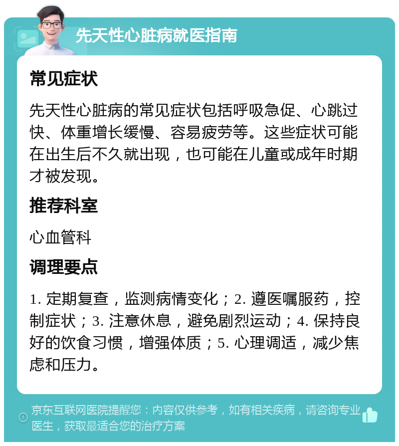 先天性心脏病就医指南 常见症状 先天性心脏病的常见症状包括呼吸急促、心跳过快、体重增长缓慢、容易疲劳等。这些症状可能在出生后不久就出现，也可能在儿童或成年时期才被发现。 推荐科室 心血管科 调理要点 1. 定期复查，监测病情变化；2. 遵医嘱服药，控制症状；3. 注意休息，避免剧烈运动；4. 保持良好的饮食习惯，增强体质；5. 心理调适，减少焦虑和压力。