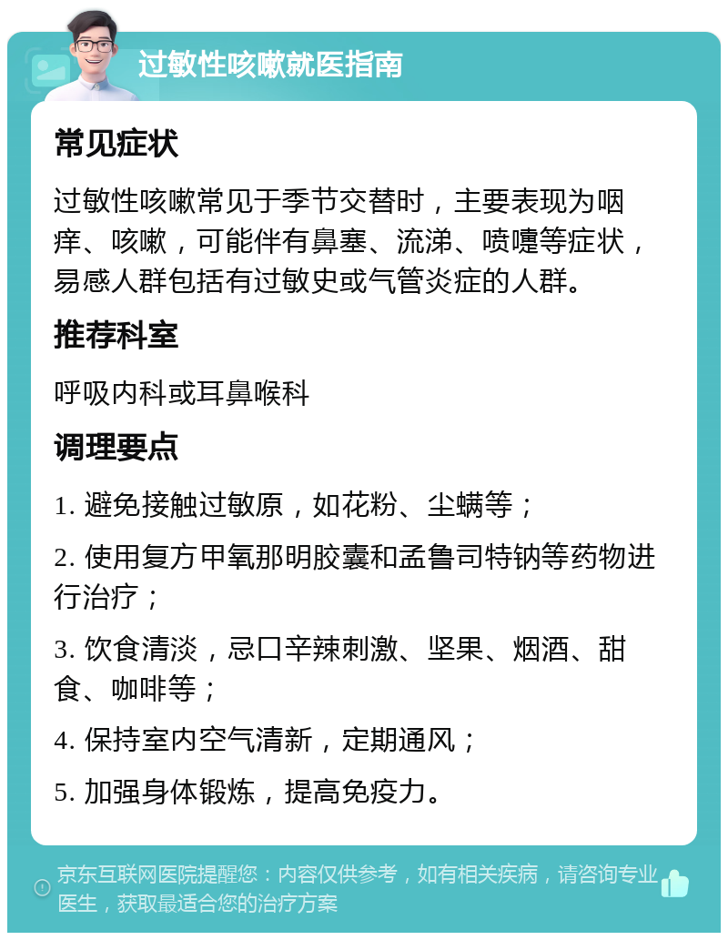 过敏性咳嗽就医指南 常见症状 过敏性咳嗽常见于季节交替时，主要表现为咽痒、咳嗽，可能伴有鼻塞、流涕、喷嚏等症状，易感人群包括有过敏史或气管炎症的人群。 推荐科室 呼吸内科或耳鼻喉科 调理要点 1. 避免接触过敏原，如花粉、尘螨等； 2. 使用复方甲氧那明胶囊和孟鲁司特钠等药物进行治疗； 3. 饮食清淡，忌口辛辣刺激、坚果、烟酒、甜食、咖啡等； 4. 保持室内空气清新，定期通风； 5. 加强身体锻炼，提高免疫力。