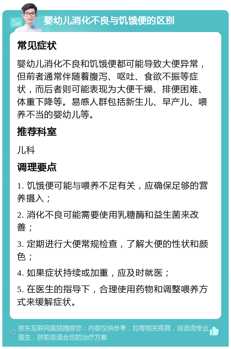 婴幼儿消化不良与饥饿便的区别 常见症状 婴幼儿消化不良和饥饿便都可能导致大便异常，但前者通常伴随着腹泻、呕吐、食欲不振等症状，而后者则可能表现为大便干燥、排便困难、体重下降等。易感人群包括新生儿、早产儿、喂养不当的婴幼儿等。 推荐科室 儿科 调理要点 1. 饥饿便可能与喂养不足有关，应确保足够的营养摄入； 2. 消化不良可能需要使用乳糖酶和益生菌来改善； 3. 定期进行大便常规检查，了解大便的性状和颜色； 4. 如果症状持续或加重，应及时就医； 5. 在医生的指导下，合理使用药物和调整喂养方式来缓解症状。