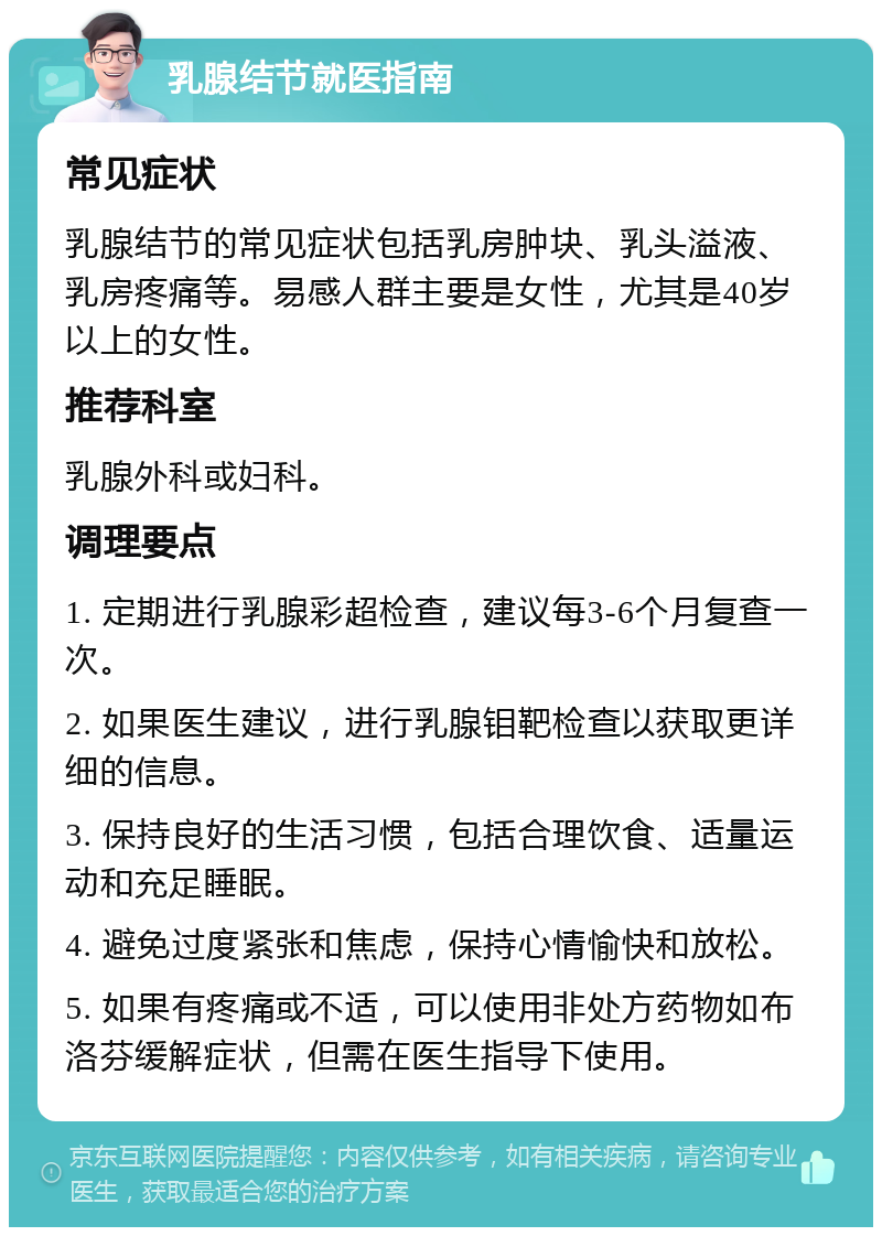 乳腺结节就医指南 常见症状 乳腺结节的常见症状包括乳房肿块、乳头溢液、乳房疼痛等。易感人群主要是女性，尤其是40岁以上的女性。 推荐科室 乳腺外科或妇科。 调理要点 1. 定期进行乳腺彩超检查，建议每3-6个月复查一次。 2. 如果医生建议，进行乳腺钼靶检查以获取更详细的信息。 3. 保持良好的生活习惯，包括合理饮食、适量运动和充足睡眠。 4. 避免过度紧张和焦虑，保持心情愉快和放松。 5. 如果有疼痛或不适，可以使用非处方药物如布洛芬缓解症状，但需在医生指导下使用。