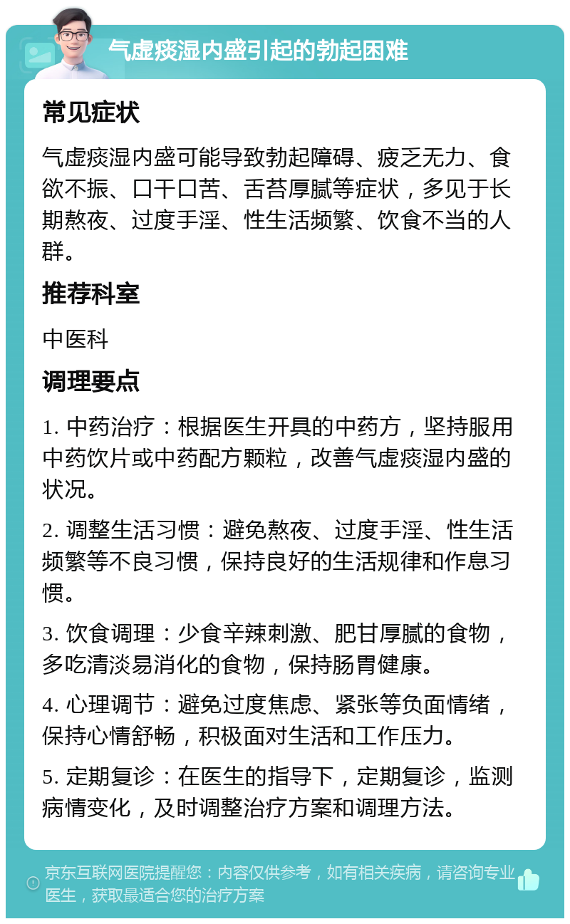 气虚痰湿内盛引起的勃起困难 常见症状 气虚痰湿内盛可能导致勃起障碍、疲乏无力、食欲不振、口干口苦、舌苔厚腻等症状，多见于长期熬夜、过度手淫、性生活频繁、饮食不当的人群。 推荐科室 中医科 调理要点 1. 中药治疗：根据医生开具的中药方，坚持服用中药饮片或中药配方颗粒，改善气虚痰湿内盛的状况。 2. 调整生活习惯：避免熬夜、过度手淫、性生活频繁等不良习惯，保持良好的生活规律和作息习惯。 3. 饮食调理：少食辛辣刺激、肥甘厚腻的食物，多吃清淡易消化的食物，保持肠胃健康。 4. 心理调节：避免过度焦虑、紧张等负面情绪，保持心情舒畅，积极面对生活和工作压力。 5. 定期复诊：在医生的指导下，定期复诊，监测病情变化，及时调整治疗方案和调理方法。