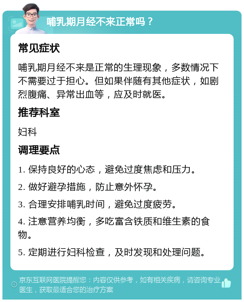 哺乳期月经不来正常吗？ 常见症状 哺乳期月经不来是正常的生理现象，多数情况下不需要过于担心。但如果伴随有其他症状，如剧烈腹痛、异常出血等，应及时就医。 推荐科室 妇科 调理要点 1. 保持良好的心态，避免过度焦虑和压力。 2. 做好避孕措施，防止意外怀孕。 3. 合理安排哺乳时间，避免过度疲劳。 4. 注意营养均衡，多吃富含铁质和维生素的食物。 5. 定期进行妇科检查，及时发现和处理问题。