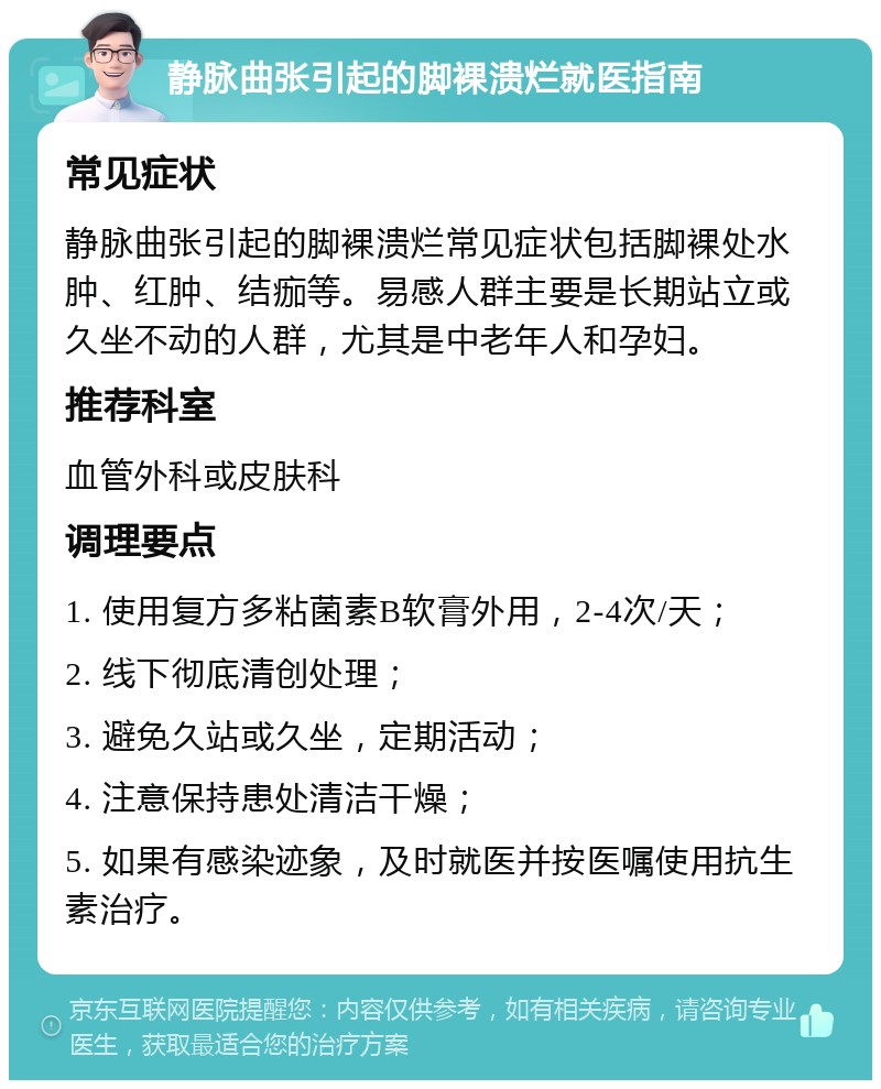 静脉曲张引起的脚裸溃烂就医指南 常见症状 静脉曲张引起的脚裸溃烂常见症状包括脚裸处水肿、红肿、结痂等。易感人群主要是长期站立或久坐不动的人群，尤其是中老年人和孕妇。 推荐科室 血管外科或皮肤科 调理要点 1. 使用复方多粘菌素B软膏外用，2-4次/天； 2. 线下彻底清创处理； 3. 避免久站或久坐，定期活动； 4. 注意保持患处清洁干燥； 5. 如果有感染迹象，及时就医并按医嘱使用抗生素治疗。