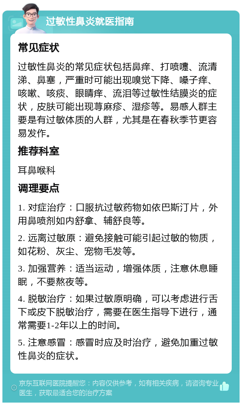 过敏性鼻炎就医指南 常见症状 过敏性鼻炎的常见症状包括鼻痒、打喷嚏、流清涕、鼻塞，严重时可能出现嗅觉下降、嗓子痒、咳嗽、咳痰、眼睛痒、流泪等过敏性结膜炎的症状，皮肤可能出现荨麻疹、湿疹等。易感人群主要是有过敏体质的人群，尤其是在春秋季节更容易发作。 推荐科室 耳鼻喉科 调理要点 1. 对症治疗：口服抗过敏药物如依巴斯汀片，外用鼻喷剂如内舒拿、辅舒良等。 2. 远离过敏原：避免接触可能引起过敏的物质，如花粉、灰尘、宠物毛发等。 3. 加强营养：适当运动，增强体质，注意休息睡眠，不要熬夜等。 4. 脱敏治疗：如果过敏原明确，可以考虑进行舌下或皮下脱敏治疗，需要在医生指导下进行，通常需要1-2年以上的时间。 5. 注意感冒：感冒时应及时治疗，避免加重过敏性鼻炎的症状。