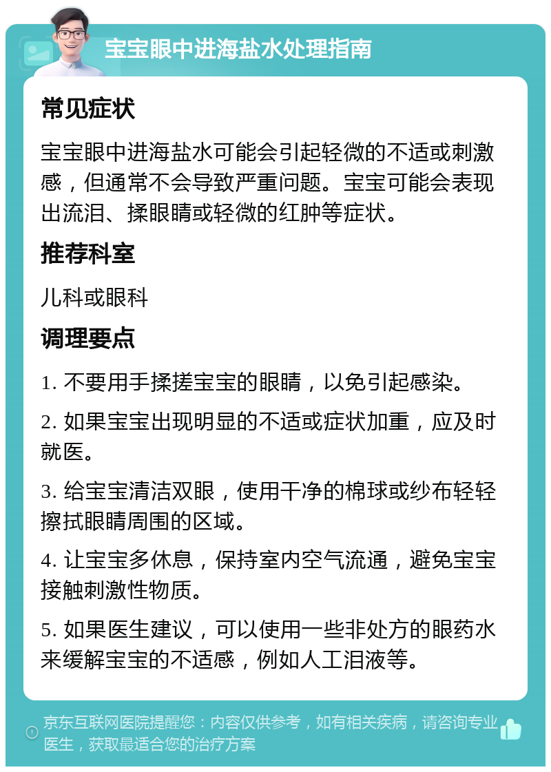 宝宝眼中进海盐水处理指南 常见症状 宝宝眼中进海盐水可能会引起轻微的不适或刺激感，但通常不会导致严重问题。宝宝可能会表现出流泪、揉眼睛或轻微的红肿等症状。 推荐科室 儿科或眼科 调理要点 1. 不要用手揉搓宝宝的眼睛，以免引起感染。 2. 如果宝宝出现明显的不适或症状加重，应及时就医。 3. 给宝宝清洁双眼，使用干净的棉球或纱布轻轻擦拭眼睛周围的区域。 4. 让宝宝多休息，保持室内空气流通，避免宝宝接触刺激性物质。 5. 如果医生建议，可以使用一些非处方的眼药水来缓解宝宝的不适感，例如人工泪液等。