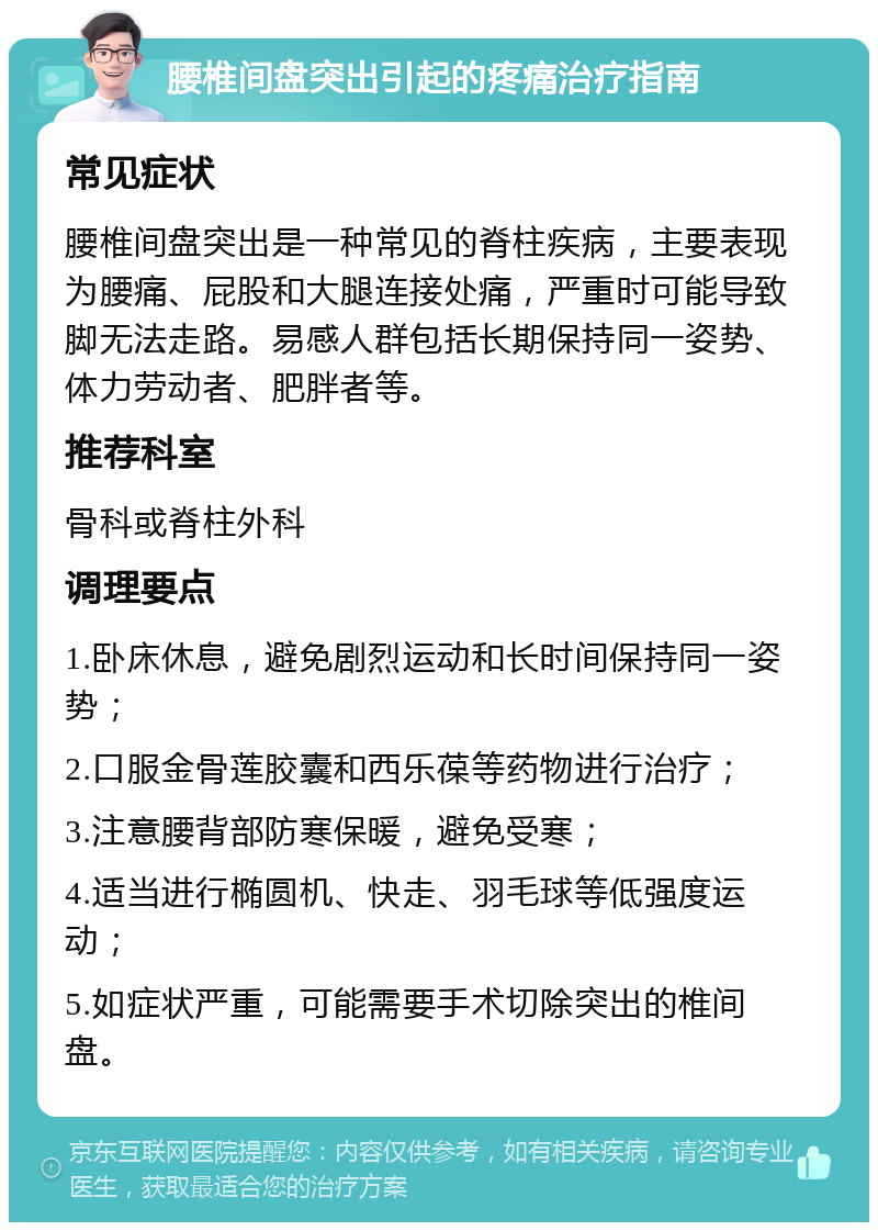 腰椎间盘突出引起的疼痛治疗指南 常见症状 腰椎间盘突出是一种常见的脊柱疾病，主要表现为腰痛、屁股和大腿连接处痛，严重时可能导致脚无法走路。易感人群包括长期保持同一姿势、体力劳动者、肥胖者等。 推荐科室 骨科或脊柱外科 调理要点 1.卧床休息，避免剧烈运动和长时间保持同一姿势； 2.口服金骨莲胶囊和西乐葆等药物进行治疗； 3.注意腰背部防寒保暖，避免受寒； 4.适当进行椭圆机、快走、羽毛球等低强度运动； 5.如症状严重，可能需要手术切除突出的椎间盘。