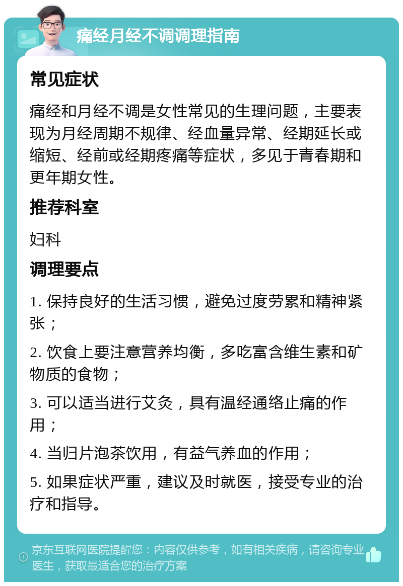 痛经月经不调调理指南 常见症状 痛经和月经不调是女性常见的生理问题，主要表现为月经周期不规律、经血量异常、经期延长或缩短、经前或经期疼痛等症状，多见于青春期和更年期女性。 推荐科室 妇科 调理要点 1. 保持良好的生活习惯，避免过度劳累和精神紧张； 2. 饮食上要注意营养均衡，多吃富含维生素和矿物质的食物； 3. 可以适当进行艾灸，具有温经通络止痛的作用； 4. 当归片泡茶饮用，有益气养血的作用； 5. 如果症状严重，建议及时就医，接受专业的治疗和指导。