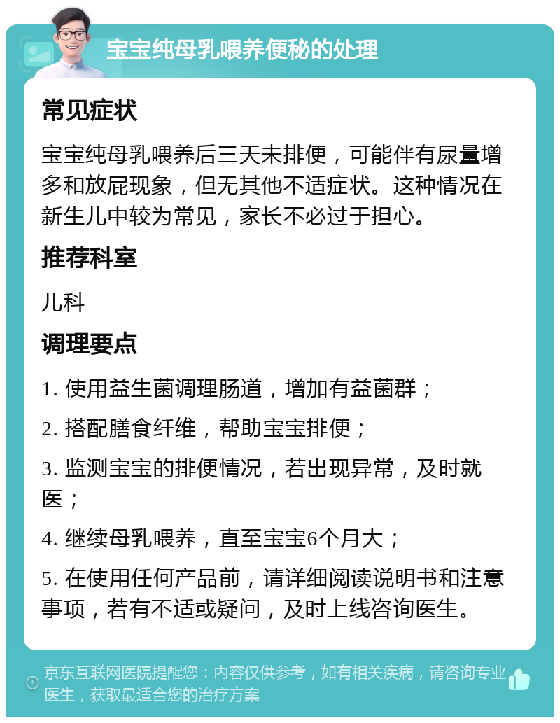 宝宝纯母乳喂养便秘的处理 常见症状 宝宝纯母乳喂养后三天未排便，可能伴有尿量增多和放屁现象，但无其他不适症状。这种情况在新生儿中较为常见，家长不必过于担心。 推荐科室 儿科 调理要点 1. 使用益生菌调理肠道，增加有益菌群； 2. 搭配膳食纤维，帮助宝宝排便； 3. 监测宝宝的排便情况，若出现异常，及时就医； 4. 继续母乳喂养，直至宝宝6个月大； 5. 在使用任何产品前，请详细阅读说明书和注意事项，若有不适或疑问，及时上线咨询医生。