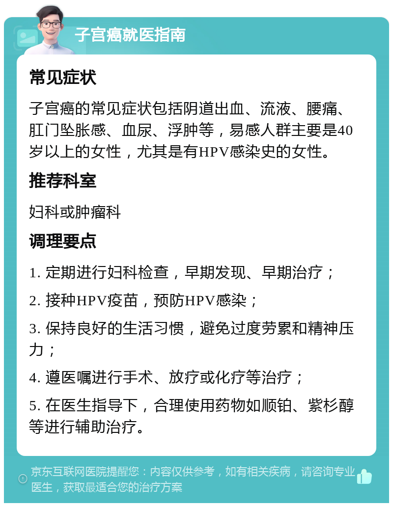 子宫癌就医指南 常见症状 子宫癌的常见症状包括阴道出血、流液、腰痛、肛门坠胀感、血尿、浮肿等，易感人群主要是40岁以上的女性，尤其是有HPV感染史的女性。 推荐科室 妇科或肿瘤科 调理要点 1. 定期进行妇科检查，早期发现、早期治疗； 2. 接种HPV疫苗，预防HPV感染； 3. 保持良好的生活习惯，避免过度劳累和精神压力； 4. 遵医嘱进行手术、放疗或化疗等治疗； 5. 在医生指导下，合理使用药物如顺铂、紫杉醇等进行辅助治疗。