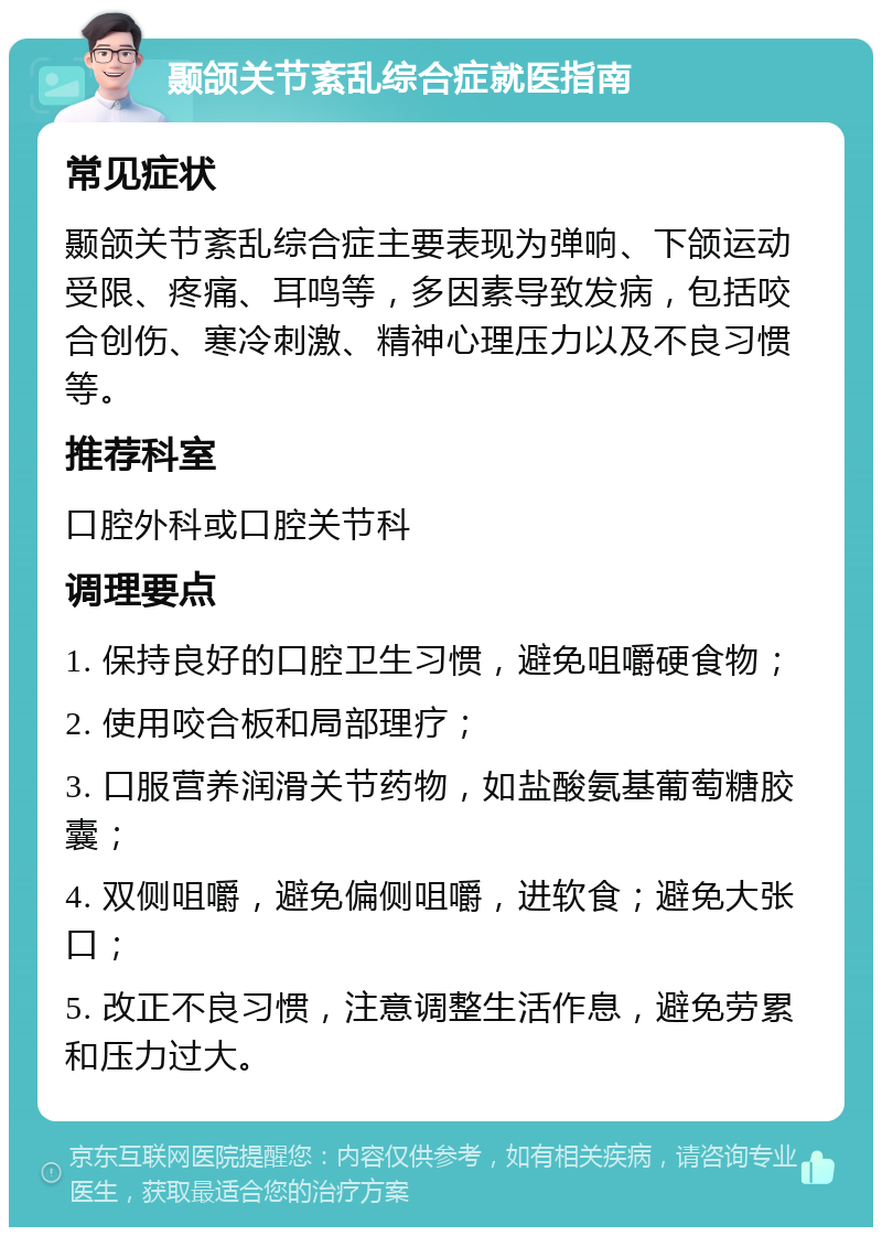 颞颌关节紊乱综合症就医指南 常见症状 颞颌关节紊乱综合症主要表现为弹响、下颌运动受限、疼痛、耳鸣等，多因素导致发病，包括咬合创伤、寒冷刺激、精神心理压力以及不良习惯等。 推荐科室 口腔外科或口腔关节科 调理要点 1. 保持良好的口腔卫生习惯，避免咀嚼硬食物； 2. 使用咬合板和局部理疗； 3. 口服营养润滑关节药物，如盐酸氨基葡萄糖胶囊； 4. 双侧咀嚼，避免偏侧咀嚼，进软食；避免大张口； 5. 改正不良习惯，注意调整生活作息，避免劳累和压力过大。