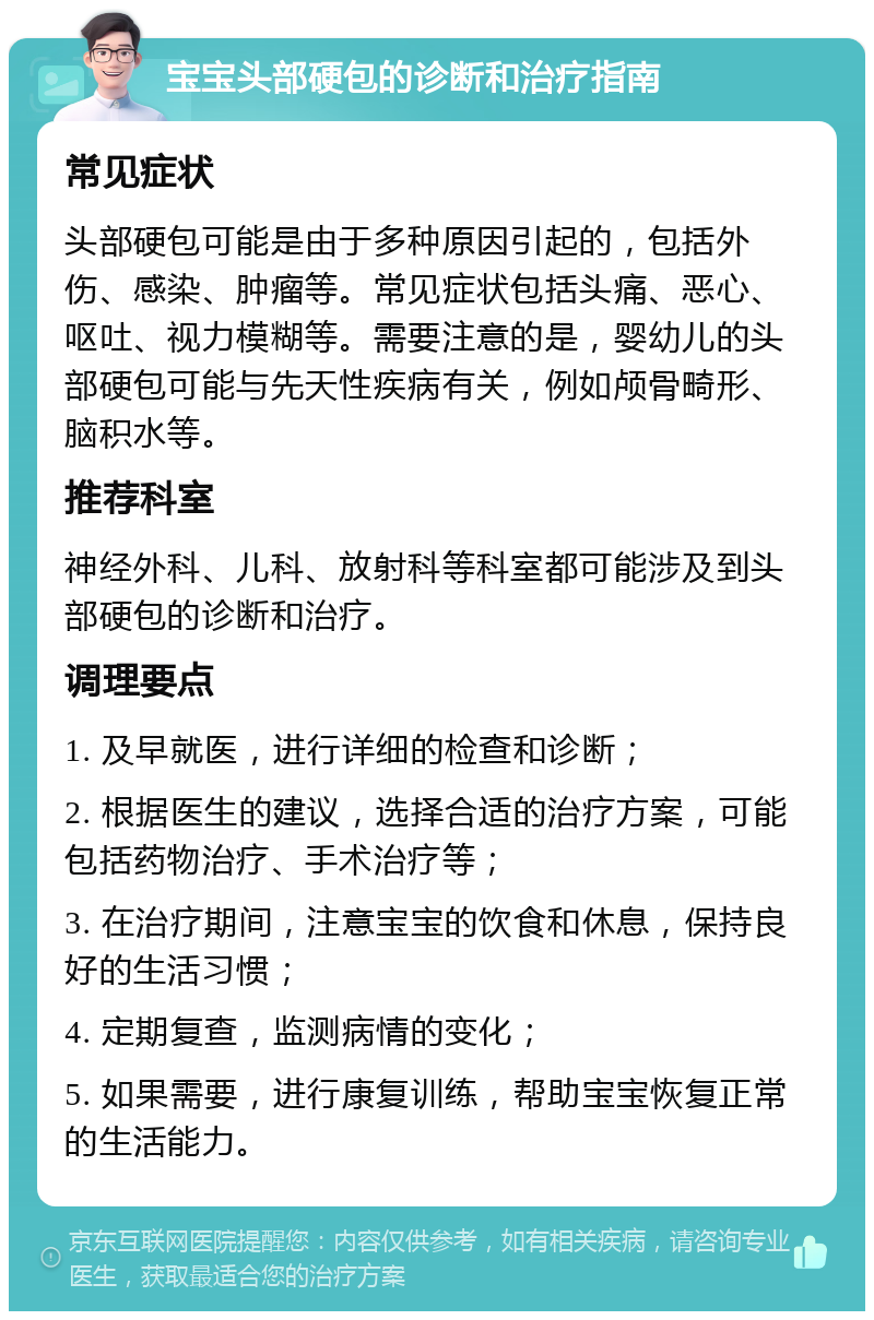 宝宝头部硬包的诊断和治疗指南 常见症状 头部硬包可能是由于多种原因引起的，包括外伤、感染、肿瘤等。常见症状包括头痛、恶心、呕吐、视力模糊等。需要注意的是，婴幼儿的头部硬包可能与先天性疾病有关，例如颅骨畸形、脑积水等。 推荐科室 神经外科、儿科、放射科等科室都可能涉及到头部硬包的诊断和治疗。 调理要点 1. 及早就医，进行详细的检查和诊断； 2. 根据医生的建议，选择合适的治疗方案，可能包括药物治疗、手术治疗等； 3. 在治疗期间，注意宝宝的饮食和休息，保持良好的生活习惯； 4. 定期复查，监测病情的变化； 5. 如果需要，进行康复训练，帮助宝宝恢复正常的生活能力。