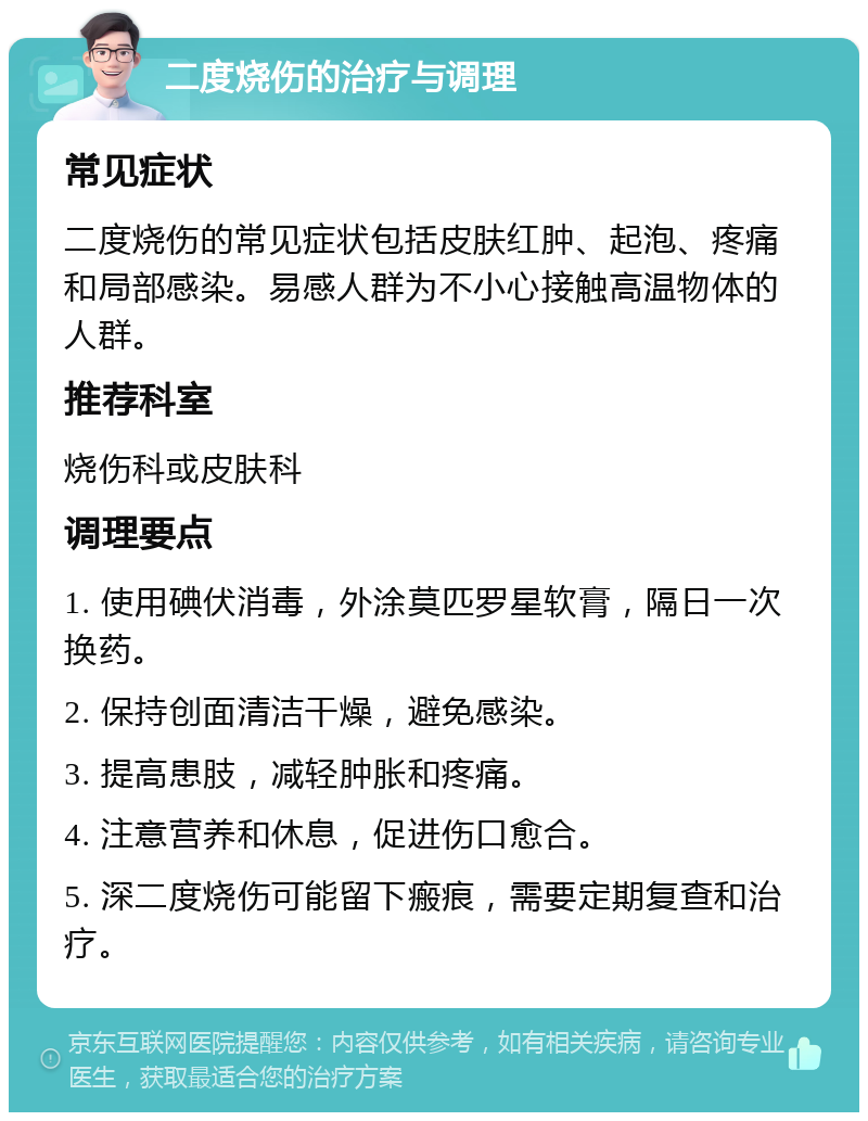 二度烧伤的治疗与调理 常见症状 二度烧伤的常见症状包括皮肤红肿、起泡、疼痛和局部感染。易感人群为不小心接触高温物体的人群。 推荐科室 烧伤科或皮肤科 调理要点 1. 使用碘伏消毒，外涂莫匹罗星软膏，隔日一次换药。 2. 保持创面清洁干燥，避免感染。 3. 提高患肢，减轻肿胀和疼痛。 4. 注意营养和休息，促进伤口愈合。 5. 深二度烧伤可能留下瘢痕，需要定期复查和治疗。