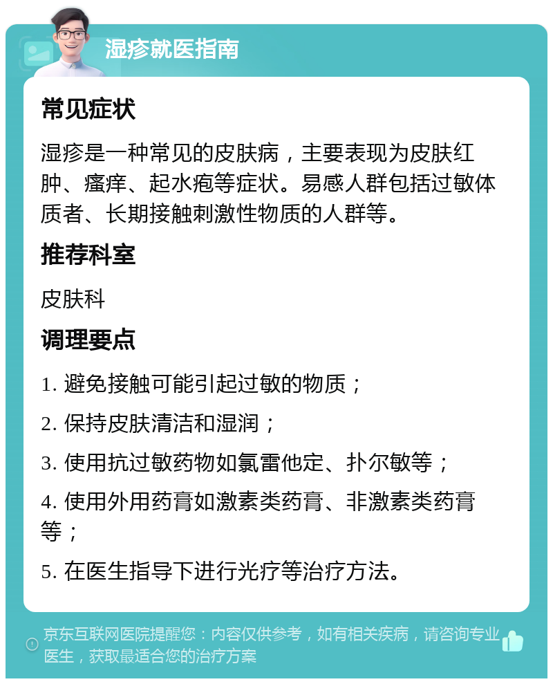 湿疹就医指南 常见症状 湿疹是一种常见的皮肤病，主要表现为皮肤红肿、瘙痒、起水疱等症状。易感人群包括过敏体质者、长期接触刺激性物质的人群等。 推荐科室 皮肤科 调理要点 1. 避免接触可能引起过敏的物质； 2. 保持皮肤清洁和湿润； 3. 使用抗过敏药物如氯雷他定、扑尔敏等； 4. 使用外用药膏如激素类药膏、非激素类药膏等； 5. 在医生指导下进行光疗等治疗方法。