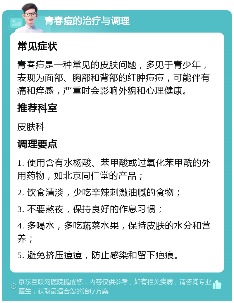 青春痘的治疗与调理 常见症状 青春痘是一种常见的皮肤问题，多见于青少年，表现为面部、胸部和背部的红肿痘痘，可能伴有痛和痒感，严重时会影响外貌和心理健康。 推荐科室 皮肤科 调理要点 1. 使用含有水杨酸、苯甲酸或过氧化苯甲酰的外用药物，如北京同仁堂的产品； 2. 饮食清淡，少吃辛辣刺激油腻的食物； 3. 不要熬夜，保持良好的作息习惯； 4. 多喝水，多吃蔬菜水果，保持皮肤的水分和营养； 5. 避免挤压痘痘，防止感染和留下疤痕。