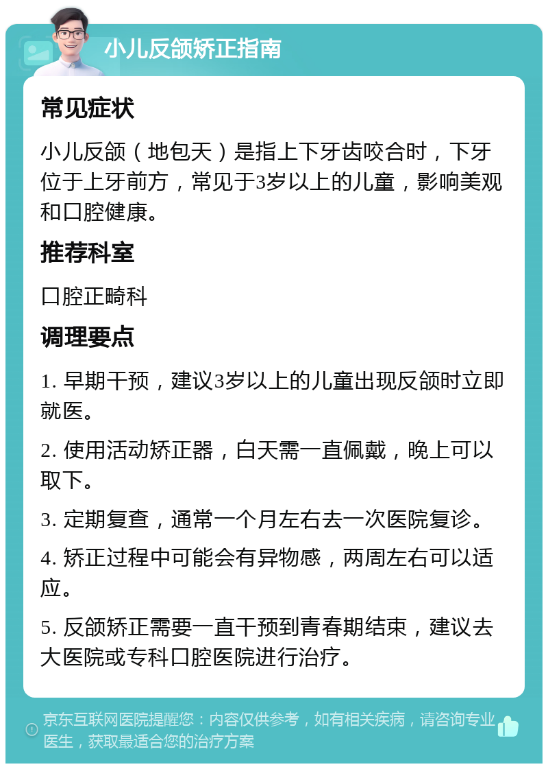 小儿反颌矫正指南 常见症状 小儿反颌（地包天）是指上下牙齿咬合时，下牙位于上牙前方，常见于3岁以上的儿童，影响美观和口腔健康。 推荐科室 口腔正畸科 调理要点 1. 早期干预，建议3岁以上的儿童出现反颌时立即就医。 2. 使用活动矫正器，白天需一直佩戴，晚上可以取下。 3. 定期复查，通常一个月左右去一次医院复诊。 4. 矫正过程中可能会有异物感，两周左右可以适应。 5. 反颌矫正需要一直干预到青春期结束，建议去大医院或专科口腔医院进行治疗。