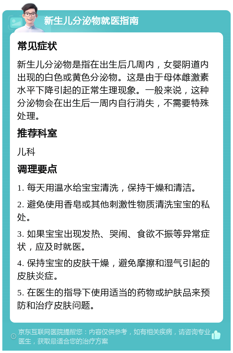 新生儿分泌物就医指南 常见症状 新生儿分泌物是指在出生后几周内，女婴阴道内出现的白色或黄色分泌物。这是由于母体雌激素水平下降引起的正常生理现象。一般来说，这种分泌物会在出生后一周内自行消失，不需要特殊处理。 推荐科室 儿科 调理要点 1. 每天用温水给宝宝清洗，保持干燥和清洁。 2. 避免使用香皂或其他刺激性物质清洗宝宝的私处。 3. 如果宝宝出现发热、哭闹、食欲不振等异常症状，应及时就医。 4. 保持宝宝的皮肤干燥，避免摩擦和湿气引起的皮肤炎症。 5. 在医生的指导下使用适当的药物或护肤品来预防和治疗皮肤问题。