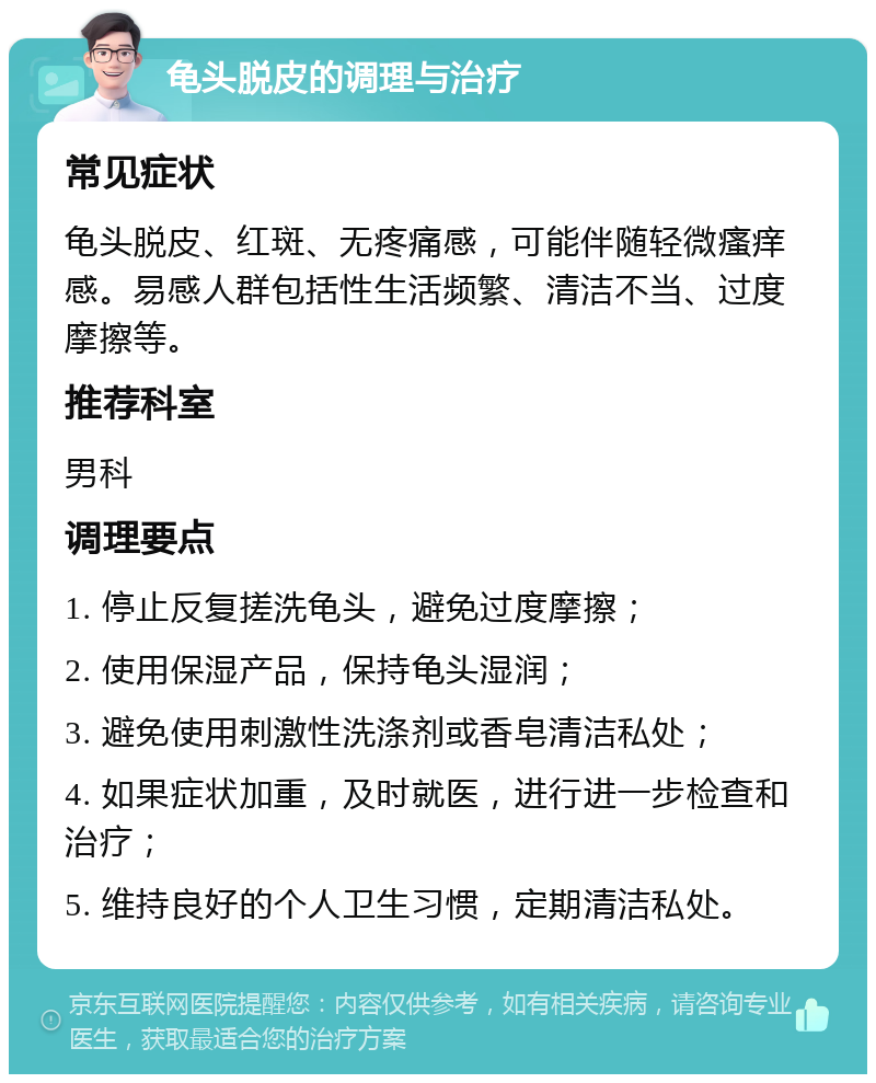 龟头脱皮的调理与治疗 常见症状 龟头脱皮、红斑、无疼痛感，可能伴随轻微瘙痒感。易感人群包括性生活频繁、清洁不当、过度摩擦等。 推荐科室 男科 调理要点 1. 停止反复搓洗龟头，避免过度摩擦； 2. 使用保湿产品，保持龟头湿润； 3. 避免使用刺激性洗涤剂或香皂清洁私处； 4. 如果症状加重，及时就医，进行进一步检查和治疗； 5. 维持良好的个人卫生习惯，定期清洁私处。