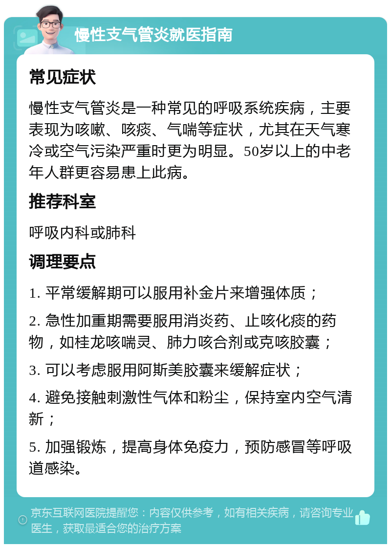 慢性支气管炎就医指南 常见症状 慢性支气管炎是一种常见的呼吸系统疾病，主要表现为咳嗽、咳痰、气喘等症状，尤其在天气寒冷或空气污染严重时更为明显。50岁以上的中老年人群更容易患上此病。 推荐科室 呼吸内科或肺科 调理要点 1. 平常缓解期可以服用补金片来增强体质； 2. 急性加重期需要服用消炎药、止咳化痰的药物，如桂龙咳喘灵、肺力咳合剂或克咳胶囊； 3. 可以考虑服用阿斯美胶囊来缓解症状； 4. 避免接触刺激性气体和粉尘，保持室内空气清新； 5. 加强锻炼，提高身体免疫力，预防感冒等呼吸道感染。