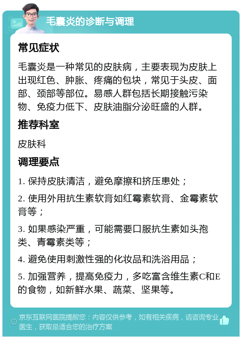 毛囊炎的诊断与调理 常见症状 毛囊炎是一种常见的皮肤病，主要表现为皮肤上出现红色、肿胀、疼痛的包块，常见于头皮、面部、颈部等部位。易感人群包括长期接触污染物、免疫力低下、皮肤油脂分泌旺盛的人群。 推荐科室 皮肤科 调理要点 1. 保持皮肤清洁，避免摩擦和挤压患处； 2. 使用外用抗生素软膏如红霉素软膏、金霉素软膏等； 3. 如果感染严重，可能需要口服抗生素如头孢类、青霉素类等； 4. 避免使用刺激性强的化妆品和洗浴用品； 5. 加强营养，提高免疫力，多吃富含维生素C和E的食物，如新鲜水果、蔬菜、坚果等。