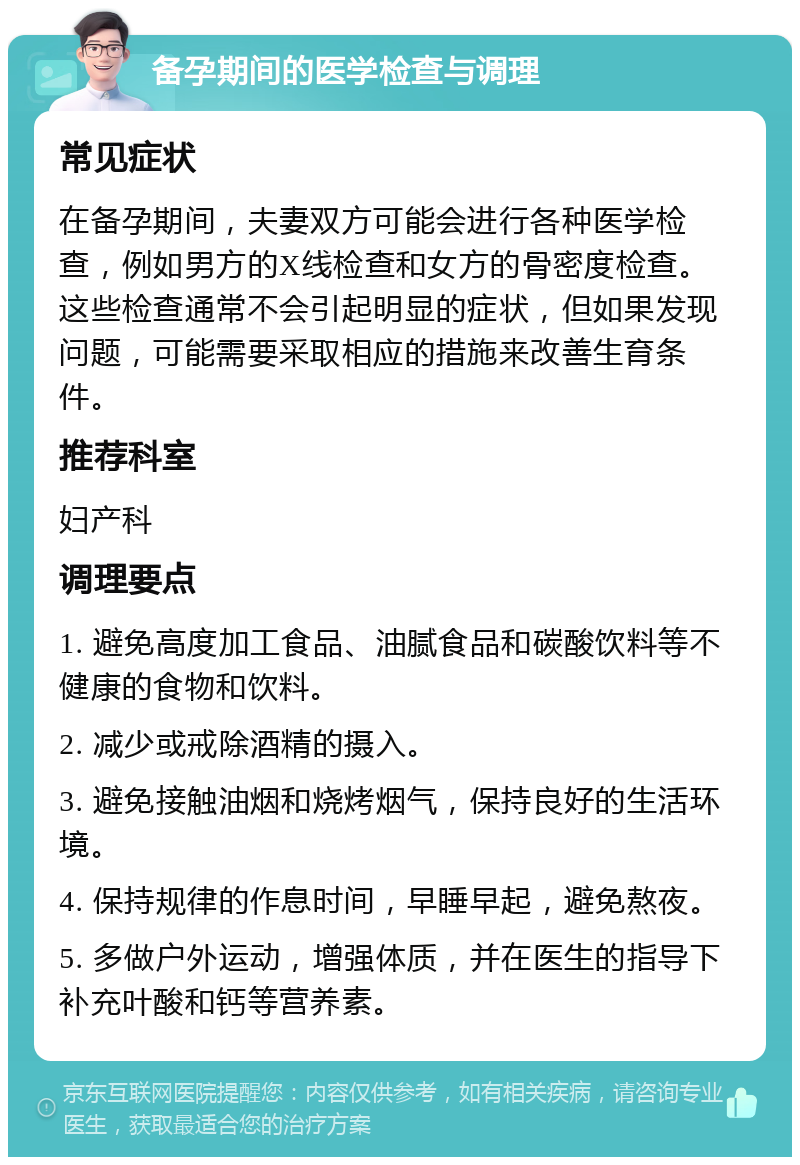 备孕期间的医学检查与调理 常见症状 在备孕期间，夫妻双方可能会进行各种医学检查，例如男方的X线检查和女方的骨密度检查。这些检查通常不会引起明显的症状，但如果发现问题，可能需要采取相应的措施来改善生育条件。 推荐科室 妇产科 调理要点 1. 避免高度加工食品、油腻食品和碳酸饮料等不健康的食物和饮料。 2. 减少或戒除酒精的摄入。 3. 避免接触油烟和烧烤烟气，保持良好的生活环境。 4. 保持规律的作息时间，早睡早起，避免熬夜。 5. 多做户外运动，增强体质，并在医生的指导下补充叶酸和钙等营养素。