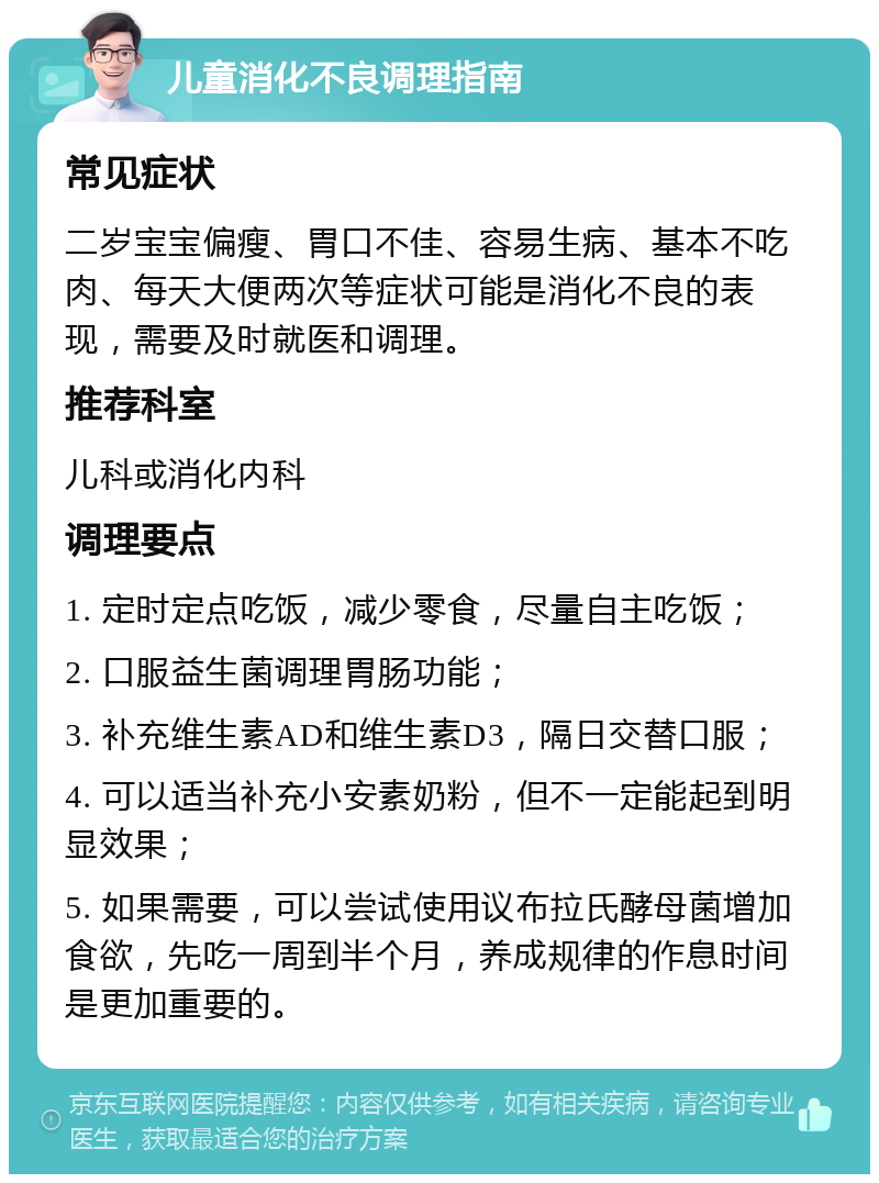 儿童消化不良调理指南 常见症状 二岁宝宝偏瘦、胃口不佳、容易生病、基本不吃肉、每天大便两次等症状可能是消化不良的表现，需要及时就医和调理。 推荐科室 儿科或消化内科 调理要点 1. 定时定点吃饭，减少零食，尽量自主吃饭； 2. 口服益生菌调理胃肠功能； 3. 补充维生素AD和维生素D3，隔日交替口服； 4. 可以适当补充小安素奶粉，但不一定能起到明显效果； 5. 如果需要，可以尝试使用议布拉氏酵母菌增加食欲，先吃一周到半个月，养成规律的作息时间是更加重要的。