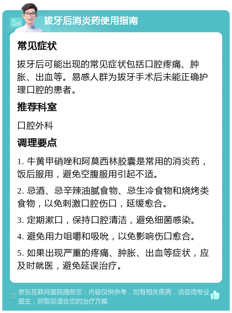 拔牙后消炎药使用指南 常见症状 拔牙后可能出现的常见症状包括口腔疼痛、肿胀、出血等。易感人群为拔牙手术后未能正确护理口腔的患者。 推荐科室 口腔外科 调理要点 1. 牛黄甲硝唑和阿莫西林胶囊是常用的消炎药，饭后服用，避免空腹服用引起不适。 2. 忌酒、忌辛辣油腻食物、忌生冷食物和烧烤类食物，以免刺激口腔伤口，延缓愈合。 3. 定期漱口，保持口腔清洁，避免细菌感染。 4. 避免用力咀嚼和吸吮，以免影响伤口愈合。 5. 如果出现严重的疼痛、肿胀、出血等症状，应及时就医，避免延误治疗。