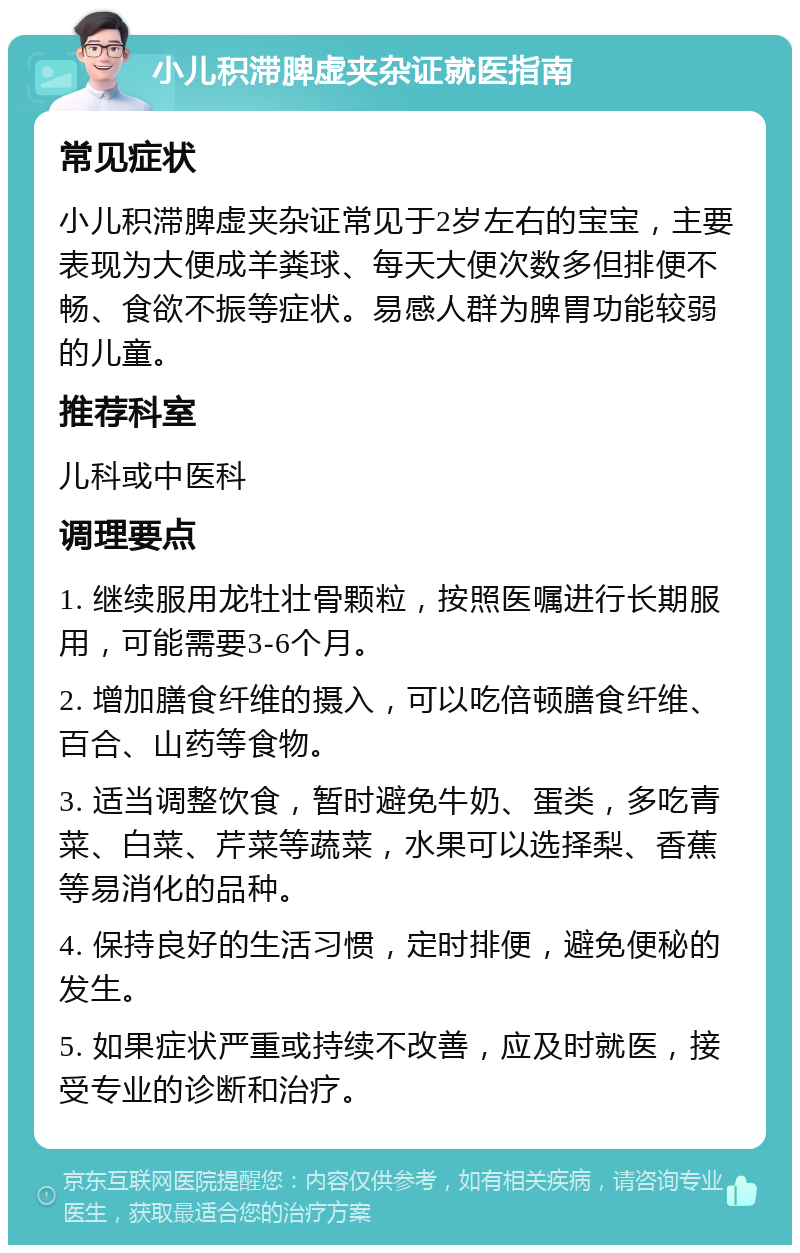 小儿积滞脾虚夹杂证就医指南 常见症状 小儿积滞脾虚夹杂证常见于2岁左右的宝宝，主要表现为大便成羊粪球、每天大便次数多但排便不畅、食欲不振等症状。易感人群为脾胃功能较弱的儿童。 推荐科室 儿科或中医科 调理要点 1. 继续服用龙牡壮骨颗粒，按照医嘱进行长期服用，可能需要3-6个月。 2. 增加膳食纤维的摄入，可以吃倍顿膳食纤维、百合、山药等食物。 3. 适当调整饮食，暂时避免牛奶、蛋类，多吃青菜、白菜、芹菜等蔬菜，水果可以选择梨、香蕉等易消化的品种。 4. 保持良好的生活习惯，定时排便，避免便秘的发生。 5. 如果症状严重或持续不改善，应及时就医，接受专业的诊断和治疗。