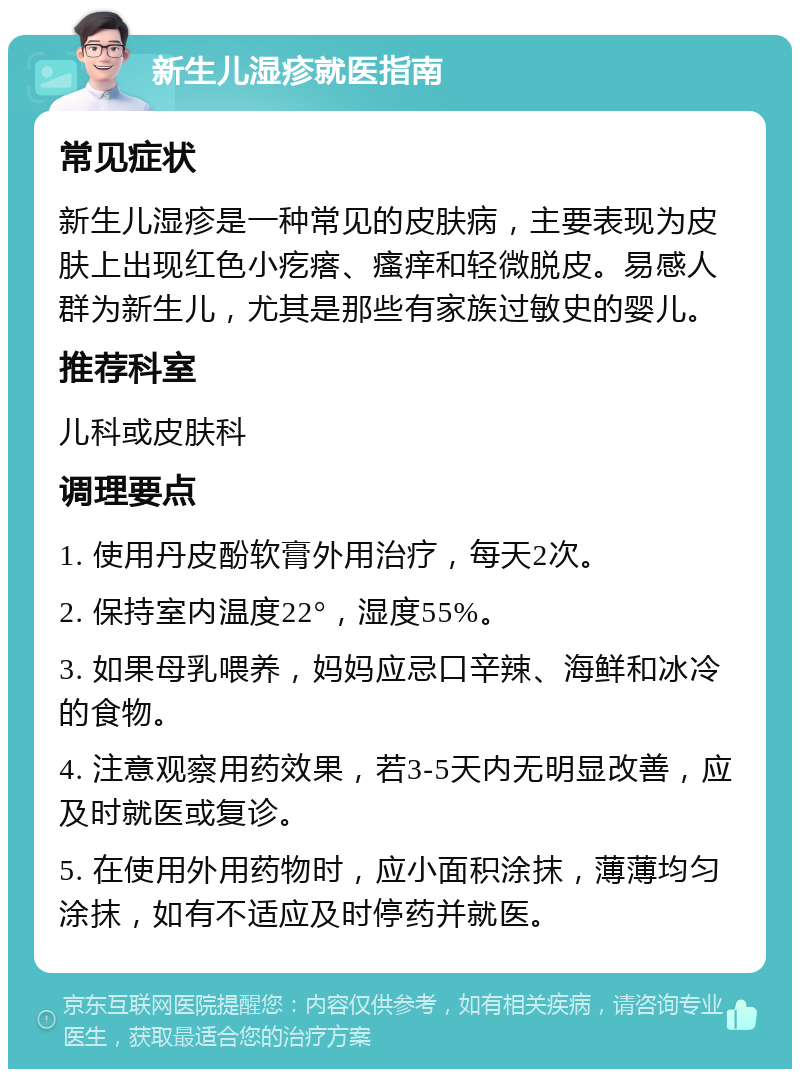 新生儿湿疹就医指南 常见症状 新生儿湿疹是一种常见的皮肤病，主要表现为皮肤上出现红色小疙瘩、瘙痒和轻微脱皮。易感人群为新生儿，尤其是那些有家族过敏史的婴儿。 推荐科室 儿科或皮肤科 调理要点 1. 使用丹皮酚软膏外用治疗，每天2次。 2. 保持室内温度22°，湿度55%。 3. 如果母乳喂养，妈妈应忌口辛辣、海鲜和冰冷的食物。 4. 注意观察用药效果，若3-5天内无明显改善，应及时就医或复诊。 5. 在使用外用药物时，应小面积涂抹，薄薄均匀涂抹，如有不适应及时停药并就医。