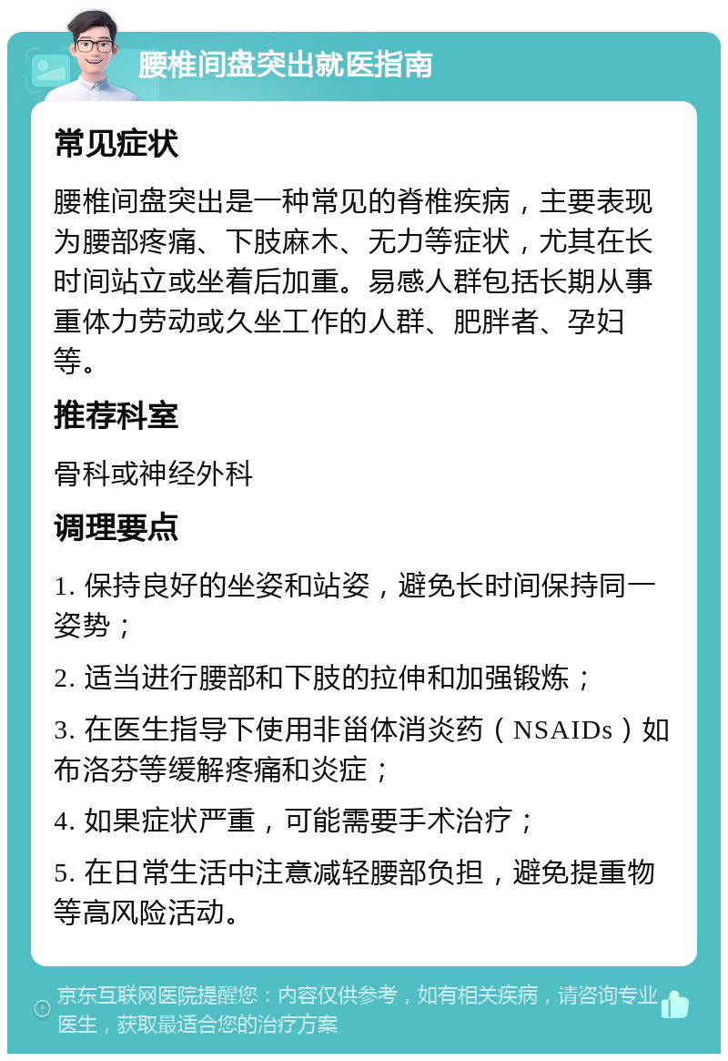 腰椎间盘突出就医指南 常见症状 腰椎间盘突出是一种常见的脊椎疾病，主要表现为腰部疼痛、下肢麻木、无力等症状，尤其在长时间站立或坐着后加重。易感人群包括长期从事重体力劳动或久坐工作的人群、肥胖者、孕妇等。 推荐科室 骨科或神经外科 调理要点 1. 保持良好的坐姿和站姿，避免长时间保持同一姿势； 2. 适当进行腰部和下肢的拉伸和加强锻炼； 3. 在医生指导下使用非甾体消炎药（NSAIDs）如布洛芬等缓解疼痛和炎症； 4. 如果症状严重，可能需要手术治疗； 5. 在日常生活中注意减轻腰部负担，避免提重物等高风险活动。