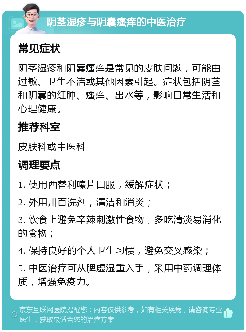 阴茎湿疹与阴囊瘙痒的中医治疗 常见症状 阴茎湿疹和阴囊瘙痒是常见的皮肤问题，可能由过敏、卫生不洁或其他因素引起。症状包括阴茎和阴囊的红肿、瘙痒、出水等，影响日常生活和心理健康。 推荐科室 皮肤科或中医科 调理要点 1. 使用西替利嗪片口服，缓解症状； 2. 外用川百洗剂，清洁和消炎； 3. 饮食上避免辛辣刺激性食物，多吃清淡易消化的食物； 4. 保持良好的个人卫生习惯，避免交叉感染； 5. 中医治疗可从脾虚湿重入手，采用中药调理体质，增强免疫力。