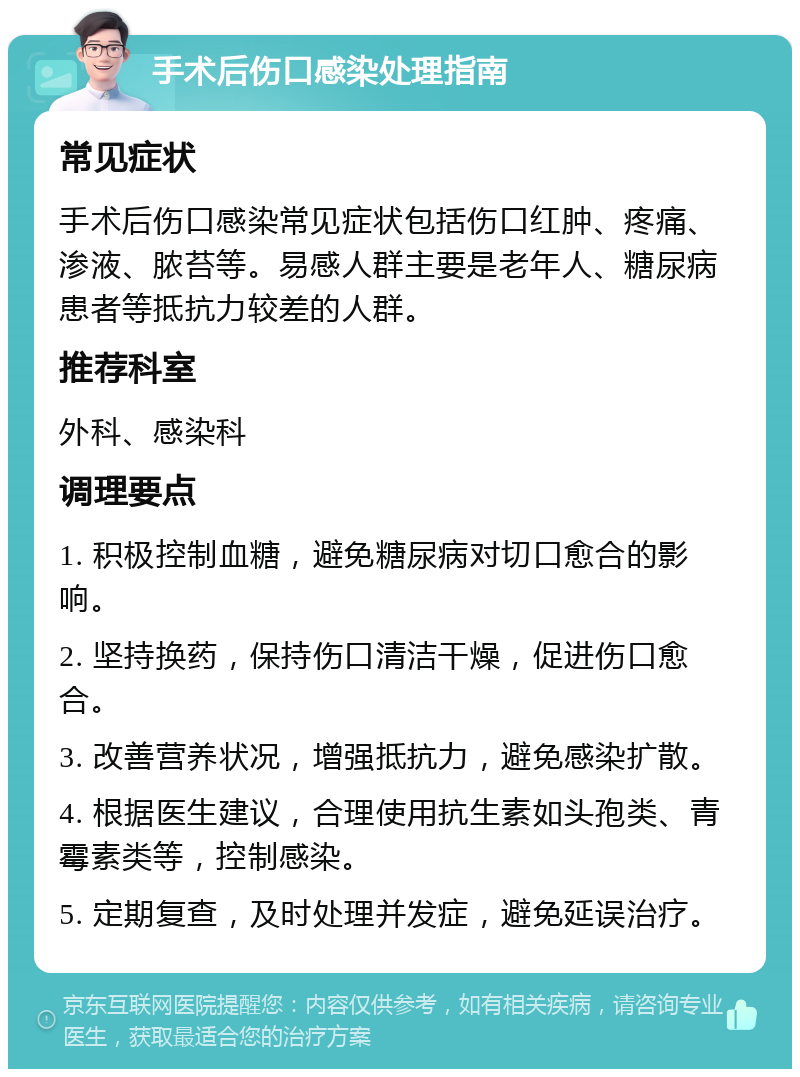 手术后伤口感染处理指南 常见症状 手术后伤口感染常见症状包括伤口红肿、疼痛、渗液、脓苔等。易感人群主要是老年人、糖尿病患者等抵抗力较差的人群。 推荐科室 外科、感染科 调理要点 1. 积极控制血糖，避免糖尿病对切口愈合的影响。 2. 坚持换药，保持伤口清洁干燥，促进伤口愈合。 3. 改善营养状况，增强抵抗力，避免感染扩散。 4. 根据医生建议，合理使用抗生素如头孢类、青霉素类等，控制感染。 5. 定期复查，及时处理并发症，避免延误治疗。