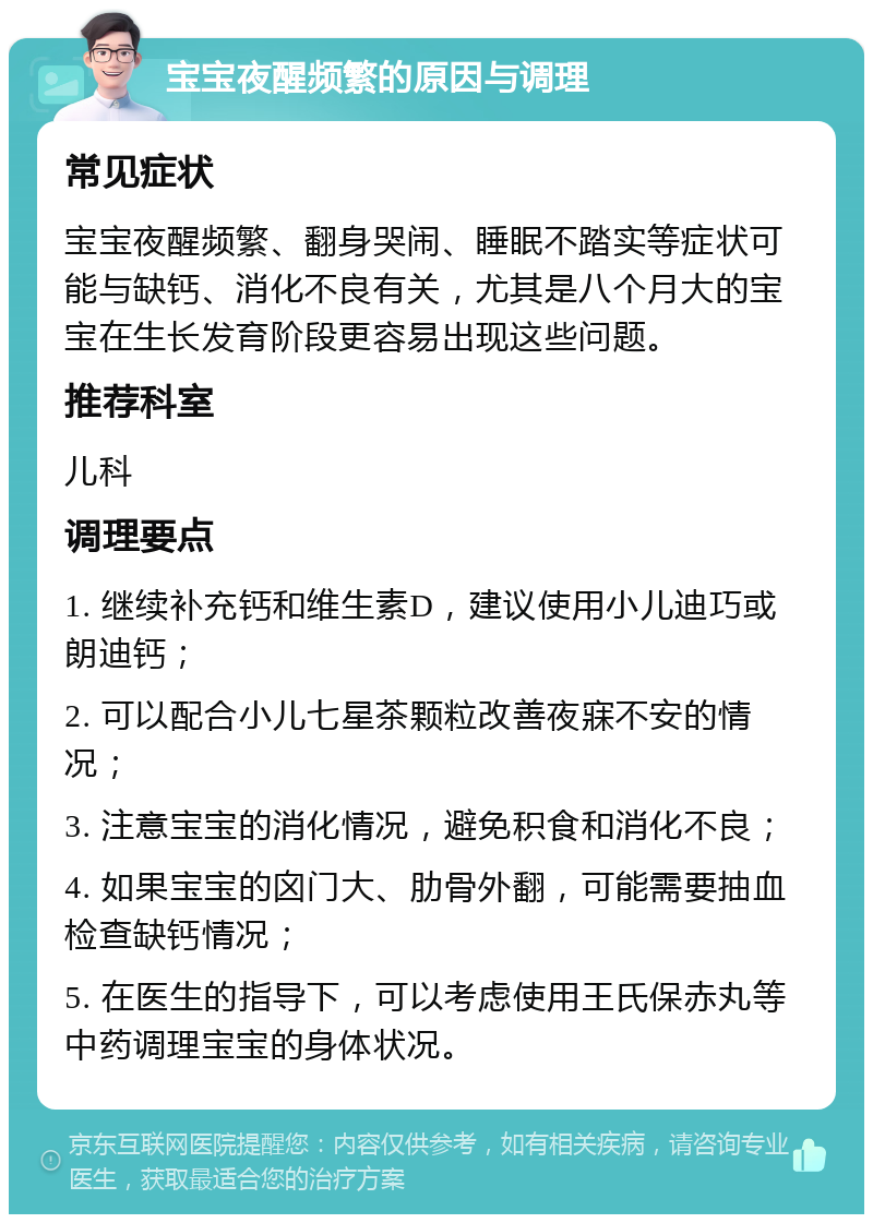 宝宝夜醒频繁的原因与调理 常见症状 宝宝夜醒频繁、翻身哭闹、睡眠不踏实等症状可能与缺钙、消化不良有关，尤其是八个月大的宝宝在生长发育阶段更容易出现这些问题。 推荐科室 儿科 调理要点 1. 继续补充钙和维生素D，建议使用小儿迪巧或朗迪钙； 2. 可以配合小儿七星茶颗粒改善夜寐不安的情况； 3. 注意宝宝的消化情况，避免积食和消化不良； 4. 如果宝宝的囟门大、肋骨外翻，可能需要抽血检查缺钙情况； 5. 在医生的指导下，可以考虑使用王氏保赤丸等中药调理宝宝的身体状况。