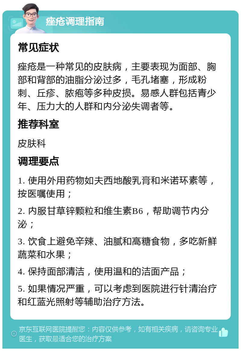 痤疮调理指南 常见症状 痤疮是一种常见的皮肤病，主要表现为面部、胸部和背部的油脂分泌过多，毛孔堵塞，形成粉刺、丘疹、脓疱等多种皮损。易感人群包括青少年、压力大的人群和内分泌失调者等。 推荐科室 皮肤科 调理要点 1. 使用外用药物如夫西地酸乳膏和米诺环素等，按医嘱使用； 2. 内服甘草锌颗粒和维生素B6，帮助调节内分泌； 3. 饮食上避免辛辣、油腻和高糖食物，多吃新鲜蔬菜和水果； 4. 保持面部清洁，使用温和的洁面产品； 5. 如果情况严重，可以考虑到医院进行针清治疗和红蓝光照射等辅助治疗方法。